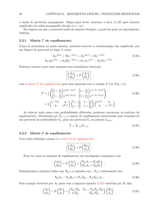 38 CAP´ITULO 2. MOVIMENTO LINEAR / POTENCIAIS SEPAR ´AVEIS
a ondas de part´ıculas propagantes. Daqui para frente usaremos a letra A (B) para denotar
amplitudes de ondas propagando dire¸c˜ao ∞ (−∞).
Em lugares em que o potencial muda de maneira abrupta, a part´ıcula pode ser parcialmente
reﬂetida.
2.3.1 Matriz T de espalhamento
Como j´a mostramos na se¸c˜ao anterior, podemos escrever a transforma¸c˜ao das amplitudes por
um degrau de potencial no lugar L como
A2eik2L
+ B2e−ik2L
= A1eik1L
+ B1e−ik1L
(2.24)
ik2A2eik2L
− ik2B2e−ik2L
= ik1A1eik1L
− ik1B1e−ik1L
.
Podemos resumir essas duas equa¸c˜oes num formalismo matricial,
A2
B2
= T
A1
B1
, (2.25)
com a matriz T de espalhamento para uma part´ıcula com a energia E (ver Fig. 2.2),
T = 1
2


1 + k1
k2
ei(k1−k2)L 1 − k1
k2
ei(−k1−k2)L
1 − k1
k2
ei(k1+k2)L 1 + k1
k2
ei(−k1+k2)L

 (2.26)
= 1
2
e−ik2L 0
0 eik2L
1 + k1
k2
1 − k1
k2
1 − k1
k2
1 + k1
k2
eik1L 0
0 e−ik1L .
Se existem mais zonas com profundidades diferentes, podemos concatenar as matrizes de
espalhamento. Denotando por Tm→n a matriz de espalhamento descrevendo uma transi¸c˜ao de
um potencial da profundidade Vm para um potencial Vn na posi¸c˜ao Lm,n,
T = T2→3T1→2 . (2.27)
2.3.2 Matriz S de espalhamento
Uma outra deﬁni¸c˜ao comum ´e a matriz S de espalhamento.
A2
B1
= S
B2
A1
. (2.28)
Para ver como as matrizes de espalhamento s˜ao interligadas come¸camos com
A2
B2
= T
A1
B1
=
T11A1 + T12B1
T21A1 + T22B1
, (2.29)
Multiplicando a primeira linha com T22 e a segunda com −T12 e adicionando elas,
T22A2 − T12B2 = (T11T22 − T12T21) A1 . (2.30)
Essa equa¸c˜ao resolvida por A2 junto com a segunda equa¸c˜ao (2.29) resolvida por B1 d˜ao,
A2
B1
= S
B2
A1
=
T12/T22 T11 − T12T21/T22
1/T22 −T21/T22
B2
A1
. (2.31)
 