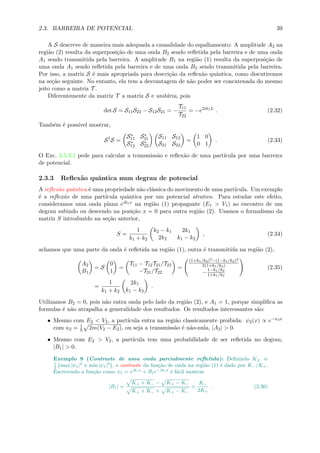 2.3. BARREIRA DE POTENCIAL 39
A S descreve de maneira mais adequada a causalidade do espalhamento: A amplitude A2 na
regi˜ao (2) resulta da superposi¸c˜ao de uma onda B2 sendo reﬂetida pela barreira e de uma onda
A1 sendo transmitida pela barreira. A amplitude B1 na regi˜ao (1) resulta da superposi¸c˜ao de
uma onda A1 sendo reﬂetida pela barreira e de uma onda B2 sendo transmitida pela barreira.
Por isso, a matriz S ´e mais apropriada para descri¸c˜ao da reﬂex˜ao quˆantica, como discutiremos
na se¸c˜ao seguinte. No entanto, ela tem a desvantagem de n˜ao poder ser concatenada do mesmo
jeito como a matriz T .
Diferentemente da matriz T a matriz S e unit´aria, pois
det S = S11S22 − S12S21 = −
T11
T22
= −e2ik1L
. (2.32)
Tamb´em ´e poss´ıvel mostrar,
S†
S =
S∗
11 S∗
21
S∗
12 S∗
22
S11 S12
S21 S22
=
1 0
0 1
. (2.33)
O Exc. 2.5.3.1 pede para calcular a transmiss˜ao e reﬂex˜ao de uma part´ıcula por uma barreira
de potencial.
2.3.3 Reﬂex˜ao quˆantica num degrau de potencial
A reﬂex˜ao quˆantica ´e uma propriedade n˜ao cl´assica do movimento de uma part´ıcula. Um exemplo
´e a reﬂex˜ao de uma part´ıcula quˆantica por um potencial atrativo. Para estudar este efeito,
consideramos uma onda plana eik1x na regi˜ao (1) propagante (E1 > V1) ao encontro de um
degrau subindo ou descendo na posi¸c˜ao x = 0 para outra regi˜ao (2). Usamos o formalismo da
matriz S introduzido na se¸c˜ao anterior,
S =
1
k1 + k2
k2 − k1 2k1
2k2 k1 − k2
, (2.34)
achamos que uma parte da onda ´e reﬂetida na regi˜ao (1), outra ´e transmitida na regi˜ao (2),
A2
B1
= S
0
1
=
T11 − T12T21/T22
−T21/T22
=
(1+k1/k2)2−(1−k1/k2)2
2(1+k1/k2)
−1−k1/k2
1+k1/k2
(2.35)
=
1
k1 + k2
2k1
k1 − k2
.
Utilizamos B2 = 0, pois n˜ao entra onda pelo lado da regi˜ao (2), e A1 = 1, porque simpliﬁca as
formulas ´e n˜ao atrapalha a generalidade dos resultados. Os resultados interessantes s˜ao:
• Mesmo com E2 < V2, a part´ıcula entra na regi˜ao classicamente proibida: ψ2(x) ∝ e−κ2x
com κ2 = 1
2m(V2 − E2), ou seja a transmiss˜ao ´e n˜ao-nula, |A2| > 0.
• Mesmo com E2 > V2, a part´ıcula tem uma probabilidade de ser reﬂetida no degrau,
|B1| > 0.
Exemplo 9 (Contraste de uma onda parcialmente reﬂetida): Deﬁnindo K± ≡
1
2 max |ψ1|2
± min |ψ1|2
, o contraste da fun¸c˜ao de onda na regi˜ao (1) ´e dado por K−/K+.
Escrevendo a fun¸c˜ao como ψ1 = eik1x
+ B1e−ik1x
´e f´acil mostrar
|B1| =
K+ + K− − K+ − K−
K+ + K− + K+ − K−
K−
2K+
. (2.36)
 