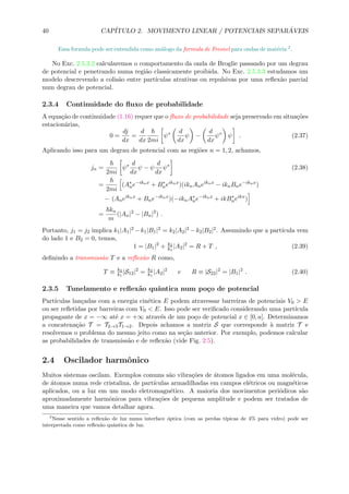 40 CAP´ITULO 2. MOVIMENTO LINEAR / POTENCIAIS SEPAR ´AVEIS
Essa formula pode ser entendida como an´alogo da formula de Fresnel para ondas de mat´eria 2
.
No Exc. 2.5.3.2 calcularemos o comportamento da onda de Broglie passando por um degrau
de potencial e penetrando numa regi˜ao classicamente proibida. No Exc. 2.5.3.3 estudamos um
modelo descrevendo a colis˜ao entre part´ıculas atrativas ou repulsivas por uma reﬂex˜ao parcial
num degrau de potencial.
2.3.4 Continuidade do ﬂuxo de probabilidade
A equa¸c˜ao de continuidade (1.16) requer que o ﬂuxo de probabilidade seja preservado em situa¸c˜oes
estacion´arias,
0 =
dj
dx
=
d
dx 2mi
ψ∗ d
dx
ψ −
d
dx
ψ∗
ψ . (2.37)
Aplicando isso para um degrau de potencial com as regi˜oes n = 1, 2, achamos,
jn =
2mi
ψ∗ d
dx
ψ − ψ
d
dx
ψ∗
(2.38)
=
2mi
(A∗
ne−iknx
+ B∗
neiknx
)(iknAneiknx
− iknBne−iknx
)
− (Aneiknx
+ Bne−iknx
)(−iknA∗
ne−iknx
+ ikB∗
neikx
)
=
kn
m
(|An|2
− |Bn|2
) .
Portanto, j1 = j2 implica k1|A1|2 −k1|B1|2 = k2|A2|2 −k2|B2|2. Assumindo que a part´ıcula vem
do lado 1 e B2 = 0, temos,
1 = |B1|2
+ k2
k1
|A2|2
= R + T , (2.39)
deﬁnindo a transmiss˜ao T e a reﬂex˜ao R como,
T ≡ k2
k1
|S12|2
= k2
k1
|A2|2
e R ≡ |S22|2
= |B1|2
. (2.40)
2.3.5 Tunelamento e reﬂex˜ao quˆantica num po¸co de potencial
Part´ıculas lan¸cadas com a energia cin´etica E podem atravessar barreiras de potenciais V0 > E
ou ser reﬂetidas por barreiras com V0 < E. Isso pode ser veriﬁcado considerando uma part´ıcula
propagante de x = −∞ at´e x = +∞ atrav´es de um po¸co de potencial x ∈ [0, a]. Determinamos
a concatena¸c˜ao T = T2→3T1→2. Depois achamos a matriz S que corresponde `a matriz T e
resolvemos o problema do mesmo jeito como na se¸c˜ao anterior. Por exemplo, podemos calcular
as probabilidades de transmiss˜ao e de reﬂex˜ao (vide Fig. 2.5).
2.4 Oscilador harmˆonico
Muitos sistemas oscilam. Exemplos comuns s˜ao vibra¸c˜oes de ´atomos ligados em uma mol´ecula,
de ´atomos numa rede cristalina, de part´ıculas armadilhadas em campos el´etricos ou magn´eticos
aplicados, ou a luz em um modo eletromagn´etico. A maioria dos movimentos peri´odicos s˜ao
aproximadamente harmˆonicos para vibra¸c˜oes de pequena amplitude e podem ser tratados de
uma maneira que vamos detalhar agora.
2
Nesse sentido a reﬂex˜ao de luz numa interface ´optica (com as perdas t´ıpicas de 4% para vidro) pode ser
interpretada como reﬂex˜ao quˆantica de luz.
 