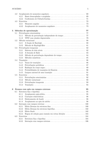 SUM ´ARIO 5
4.2 Acoplamento de momentos angulares . . . . . . . . . . . . . . . . . . . . . . . . . 69
4.2.1 Bases desacopladas e acopladas . . . . . . . . . . . . . . . . . . . . . . . . 69
4.2.2 Coeﬁcientes de Clebsch-Gordan . . . . . . . . . . . . . . . . . . . . . . . . 71
4.3 Exerc´ıcios . . . . . . . . . . . . . . . . . . . . . . . . . . . . . . . . . . . . . . . . 73
4.3.1 Momento angular . . . . . . . . . . . . . . . . . . . . . . . . . . . . . . . . 73
4.3.2 Acoplamento de momentos angulares . . . . . . . . . . . . . . . . . . . . . 73
5 M´etodos de aproxima¸c˜ao 77
5.1 Perturba¸c˜oes estacion´arias . . . . . . . . . . . . . . . . . . . . . . . . . . . . . . . 77
5.1.1 M´etodo de perturba¸c˜ao independente do tempo . . . . . . . . . . . . . . . 77
5.1.2 TPIT com estados degenerados . . . . . . . . . . . . . . . . . . . . . . . . 79
5.2 M´etodo variacional . . . . . . . . . . . . . . . . . . . . . . . . . . . . . . . . . . . 80
5.2.1 A fra¸c˜ao de Rayleigh . . . . . . . . . . . . . . . . . . . . . . . . . . . . . . 80
5.2.2 M´etodo de Rayleigh-Ritz . . . . . . . . . . . . . . . . . . . . . . . . . . . 81
5.3 Perturba¸c˜oes temporais . . . . . . . . . . . . . . . . . . . . . . . . . . . . . . . . 82
5.3.1 Sistema de dois n´ıveis . . . . . . . . . . . . . . . . . . . . . . . . . . . . . 82
5.3.2 A formula de Rabi . . . . . . . . . . . . . . . . . . . . . . . . . . . . . . . 83
5.3.3 M´etodo de perturba¸c˜ao dependente do tempo . . . . . . . . . . . . . . . . 84
5.3.4 M´etodos num´ericos . . . . . . . . . . . . . . . . . . . . . . . . . . . . . . . 85
5.4 Transi¸c˜oes . . . . . . . . . . . . . . . . . . . . . . . . . . . . . . . . . . . . . . . . 86
5.4.1 Taxas de transi¸c˜oes . . . . . . . . . . . . . . . . . . . . . . . . . . . . . . . 86
5.4.2 Perturba¸c˜oes peri´odicas . . . . . . . . . . . . . . . . . . . . . . . . . . . . 87
5.4.3 Radia¸c˜ao do corpo negro . . . . . . . . . . . . . . . . . . . . . . . . . . . . 89
5.4.4 Probabilidades de transi¸c˜oes de Einstein . . . . . . . . . . . . . . . . . . . 90
5.4.5 Largura natural de uma transi¸c˜ao . . . . . . . . . . . . . . . . . . . . . . 91
5.5 Exerc´ıcios . . . . . . . . . . . . . . . . . . . . . . . . . . . . . . . . . . . . . . . . 92
5.5.1 Perturba¸c˜oes estacion´arias . . . . . . . . . . . . . . . . . . . . . . . . . . . 92
5.5.2 M´etodo variacional . . . . . . . . . . . . . . . . . . . . . . . . . . . . . . . 93
5.5.3 Perturba¸c˜oes temporais . . . . . . . . . . . . . . . . . . . . . . . . . . . . 93
5.5.4 Transi¸c˜oes . . . . . . . . . . . . . . . . . . . . . . . . . . . . . . . . . . . . 94
6 ´Atomos com spin em campos externos 95
6.1 Estrutura ﬁna e hiperﬁna . . . . . . . . . . . . . . . . . . . . . . . . . . . . . . . 95
6.1.1 Acoplamento spin-´orbita . . . . . . . . . . . . . . . . . . . . . . . . . . . . 95
6.1.2 Corre¸c˜oes relativ´ısticas . . . . . . . . . . . . . . . . . . . . . . . . . . . . . 98
6.1.3 Deslocamento de Lamb . . . . . . . . . . . . . . . . . . . . . . . . . . . . 98
6.1.4 Acoplamento ao spin do n´ucleo . . . . . . . . . . . . . . . . . . . . . . . . 98
6.2 Intera¸c˜ao com campos externos . . . . . . . . . . . . . . . . . . . . . . . . . . . . 100
6.2.1 Efeito Zeeman da estrutura ﬁna . . . . . . . . . . . . . . . . . . . . . . . . 100
6.2.2 Efeito Zeeman da estrutura hiperﬁna . . . . . . . . . . . . . . . . . . . . . 102
6.2.3 Efeito Stark . . . . . . . . . . . . . . . . . . . . . . . . . . . . . . . . . . . 102
6.2.4 Regras de sele¸c˜ao para emiss˜ao em certas dire¸c˜oes . . . . . . . . . . . . . 104
6.3 Exerc´ıcios . . . . . . . . . . . . . . . . . . . . . . . . . . . . . . . . . . . . . . . . 104
6.3.1 Estrutura ﬁna e hiperﬁna . . . . . . . . . . . . . . . . . . . . . . . . . . . 104
6.3.2 Intera¸c˜ao com campos externos . . . . . . . . . . . . . . . . . . . . . . . . 106
 