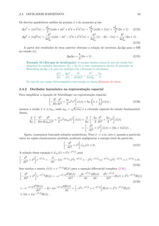 2.4. OSCILADOR HARM ˆONICO 43
Os desvios quadr´aticos m´edios da posi¸c˜ao ˆx e do momento ˆp s˜ao
∆x2
= n|ˆx2
|n =
a2
ho
2
n|ˆaˆa + ˆaˆa†
+ ˆa†
ˆa + ˆa†
ˆa†
|n =
a2
ho
2
n|2ˆn + 1|n =
a2
ho
2
(2n + 1) (2.53)
∆p2
= n|ˆp2
|n =
− 2
2a2
ho
n|ˆaˆa − ˆaˆa†
− ˆa†
ˆa + ˆa†
ˆa†
|n =
− 2
2a2
ho
n| − 2ˆn − 1|n =
2
2a2
ho
(2n + 1) .
(2.54)
A partir dos resultados do item anterior obtemos a rela¸c˜ao de incerteza ∆x∆p para o OH
no estado |n ,
∆p∆x =
2
(2n + 1) . (2.55)
Exemplo 10 (Energia de localiza¸c˜ao): A energia m´ınima acima de zero do estado fun-
damental do oscilador harmˆonico, E0 = ω/2, ´e uma consequˆencia direita do principio de
Heisenberg ∆x∆p ≥ , pois em analogia com o Exemplo 8 calculamos,
p2
2m
=
∆p2
2m
>
2
2m∆x2
>
2
2ma2
ho
=
ω
2
.
No caso de um campo eletromagn´etico essa energia se chama ﬂutua¸c˜ao do v´acuo.
2.4.2 Oscilador harmˆonico na representa¸c˜ao espacial
Para simpliﬁcar a equa¸c˜ao de Schr¨odinger na representa¸c˜ao espacial,
−
2
2m
d2
dx2
+
m
2
ω2
x2
ψ(x) = ω n +
1
2
ψ(x) , (2.56)
usamos a escala ˜x ≡ x/aho, onde aho = /mω ´e a extens˜ao espacial do estado fundamental.
Assim,
2
ω
−
2
2m
d2
d(aho˜x)2
+
m
2
ω2
(aho˜x)2 ˜ψ(˜x) =
2
ω
−
ω
2
d2
d˜x2
+
ω
2
˜x2 ˜ψ(˜x)
= −
d2
d˜x2
+ ˜x2 ˜ψ(˜x) = (2n + 1) ˜ψ(˜x) .
Agora, come¸camos buscando solu¸c˜oes assint´oticas. Para ˜x → ±∞, isto ´e, quando a part´ıcula
entra na regi˜ao classicamente proibida, podemos negligenciar a energia total da part´ıcula,
−
d2
d˜x2
+ ˜x2 ˜ψ∞(˜x) 0 . (2.57)
A solu¸c˜ao dessa equa¸c˜ao ´e ˜ψ∞(˜x) = Ce−˜x2/2, pois
−
d2
d˜x2
+ ˜x2
e−˜x2/2
= −
d
d˜x
(−˜x)e−˜x2/2
+˜x2
e−˜x2/2
= −˜x2
e−˜x2/2
+e−˜x2/2
+˜x2
e−˜x2/2
= e−˜x2/2
0 .
(2.58)
Isso motiva o ansatz ˜ψ(˜x) = e−˜x2/2H(˜x) para a equa¸c˜ao diferencial completa (2.56),
−
d2
d˜x2
+ ˜x2
e−˜x2/2
H(˜x) = −e−˜x2/2 d2H(˜x)
d˜x2
− 2
de−˜x2/2
d˜x
dH(˜x)
d˜x
−
d2e−˜x2/2
d˜x2
H(˜x) + ˜x2
e−˜x2/2
H(˜x)
(2.59)
= −e−˜x2/2 d2H(˜x)
d˜x2
− 2(−x)e−˜x2/2 dH(˜x)
d˜x
+ −˜x2
e−˜x2/2
+ e−˜x2/2
H(˜x) + ˜x2
e−˜x2/2
H(˜x)
≡ (2n + 1)e−˜x2/2
H(˜x) .
 