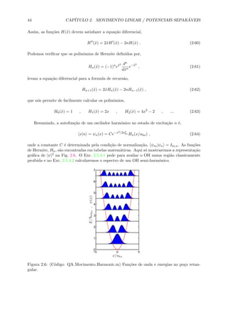 44 CAP´ITULO 2. MOVIMENTO LINEAR / POTENCIAIS SEPAR ´AVEIS
Assim, as fun¸c˜oes H(˜x) devem satisfazer a equa¸c˜ao diferencial,
H (˜x) = 2˜xH (˜x) − 2nH(˜x) . (2.60)
Podemos veriﬁcar que os polinˆomios de Hermite deﬁnidos por,
Hn(˜x) = (−1)n
e˜x2 dn
d˜xn
e−˜x2
, (2.61)
levam a equa¸c˜ao diferencial para a formula de recurs˜ao,
Hn+1(˜x) = 2˜xHn(˜x) − 2nHn−1(˜x) , (2.62)
que n´os permite de facilmente calcular os polinˆomios,
H0(˜x) = 1 , H1(˜x) = 2x , H2(˜x) = 4x2
− 2 , ... (2.63)
Resumindo, a autofun¸c˜ao de um oscilador harmˆonico no estado de excita¸c˜ao n ´e,
x|n = ψn(x) = Ce−x2/2a2
ho Hn(x/aho) , (2.64)
onde a constante C ´e determinada pela condi¸c˜ao de normaliza¸c˜ao, ψm|ψn = δm,n. As fun¸c˜oes
de Hermite, Hn, s˜ao encontradas em tabelas matem´aticas. Aqui s´o mostraremos a representa¸c˜ao
gr´aﬁca de |ψ|2 na Fig. 2.6. O Exc. 2.5.4.1 pede para avaliar o OH numa regi˜ao classicamente
proibida e no Exc. 2.5.4.2 calcularemos o espectro de um OH semi-harmˆonico.
−5 0 5
0
1
2
3
4
5
6
7
x/aho
E/¯hωho,ψ(x)
Figura 2.6: (C´odigo: QA Movimento Harmonic.m) Fun¸c˜oes de onda e energias no po¸co retan-
gular.
 