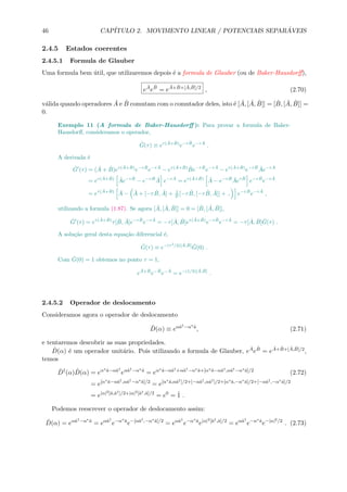 46 CAP´ITULO 2. MOVIMENTO LINEAR / POTENCIAIS SEPAR ´AVEIS
2.4.5 Estados coerentes
2.4.5.1 Formula de Glauber
Uma formula bem ´util, que utilizaremos depois ´e a formula de Glauber (ou de Baker-Hausdorﬀ),
e
ˆA
e
ˆB
= e
ˆA+ ˆB+[ ˆA, ˆB]/2
, (2.70)
v´alida quando operadores ˆA e ˆB comutam com o comutador deles, isto ´e [ ˆA, [ ˆA, ˆB]] = [ ˆB, [ ˆA, ˆB]] =
0.
Exemplo 11 (A formula de Baker-Hausdorﬀ ): Para provar a formula de Baker-
Hausdorﬀ, consideramos o operador,
ˆG(τ) ≡ eτ( ˆA+ ˆB)
e−τ ˆB
e−τ ˆA
.
A derivada ´e
ˆG (τ) = ( ˆA + ˆB)eτ( ˆA+ ˆB)
e−τ ˆB
e−τ ˆA
− eτ( ˆA+ ˆB) ˆBe−τ ˆB
e−τ ˆA
− eτ( ˆA+ ˆB)
e−τ ˆB ˆAe−τ ˆA
= eτ( ˆA+ ˆB) ˆAe−τ ˆB
− e−τ ˆB ˆA e−τ ˆA
= eτ( ˆA+ ˆB) ˆA − e−τ ˆB ˆAeτ ˆB
e−τ ˆB
e−τ ˆA
= eτ( ˆA+ ˆB) ˆA − ˆA + [−τ ˆB, ˆA] + 1
2! [−τ ˆB, [−τ ˆB, ˆA]] + .. e−τ ˆB
e−τ ˆA
,
utilizando a formula (1.87). Se agora [ ˆA, [ ˆA, ˆB]] = 0 = [ ˆB, [ ˆA, ˆB]],
ˆG (τ) = eτ( ˆA+ ˆB)
τ[ ˆB, ˆA]e−τ ˆB
e−τ ˆA
= −τ[ ˆA, ˆB]eτ( ˆA+ ˆB)
e−τ ˆB
e−τ ˆA
= −τ[ ˆA, ˆB] ˆG(τ) .
A solu¸c˜ao geral desta equa¸c˜ao diferencial ´e,
ˆG(τ) ≡ e−(τ2
/2)[ ˆA, ˆB] ˆG(0) .
Com ˆG(0) = 1 obtemos no ponto τ = 1,
e
ˆA+ ˆB
e− ˆB
e− ˆA
= e−(1/2)[ ˆA, ˆB]
.
2.4.5.2 Operador de deslocamento
Consideramos agora o operador de deslocamento
ˆD(α) ≡ eαˆa†−α∗ˆa
, (2.71)
e tentaremos descobrir as suas propriedades.
ˆD(α) ´e um operador unit´ario. Pois utilizando a formula de Glauber, e
ˆAe
ˆB = e
ˆA+ ˆB+[ ˆA, ˆB]/2,
temos
ˆD†
(α) ˆD(α) = eα∗ˆa−αˆa†
eαˆa†−α∗ˆa
= eα∗ˆa−αˆa†+αˆa†−α∗ˆa+[α∗ˆa−αˆa†,αˆa†−α∗ˆa]/2
(2.72)
= e[α∗ˆa−αˆa†,αˆa†−α∗ˆa]/2
= e[α∗ˆa,αˆa†]/2+[−αˆa†,αˆa†]/2+[α∗ˆa,−α∗ˆa]/2+[−αˆa†,−α∗ˆa]/2
= e|α|2[ˆa,ˆa†]/2+|α|2[ˆa†,ˆa]/2
= e0
= ˆ1 .
Podemos reescrever o operador de deslocamento assim:
ˆD(α) = eαˆa†−α∗ˆa
= eαˆa†
e−α∗ˆa
e−[αˆa†,−α∗ˆa]/2
= eαˆa†
e−α∗ˆa
e|α|2[ˆa†,ˆa]/2
= eαˆa†
e−α∗ˆa
e−|α|2/2
. (2.73)
 
