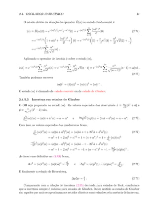 2.4. OSCILADOR HARM ˆONICO 47
O estado obtido da atua¸c˜ao do operador ˆD(α) no estado fundamental ´e
|α ≡ ˆD(α)|0 = e−|α|2/2
eαˆa†
e−α∗ˆa
|0 = e−|α|2/2
∞
n=0
(αˆa†)n
n!
|0 (2.74)
= e−|α|2/2
1 + αˆa†
+
(αˆa†)2
2!
+ |0 = e−|α|2/2
|0 +
α
1!
√
1|1 +
α2
2!
√
2!|2 + ..
= e−|α|2/2
∞
n=0
αn
√
n!
|n .
Aplicando o operador de descida ˆa sobre o estado |α ,
ˆa|α = e−|α|2/2
∞
n=0
αn
√
n!
ˆa|n = e−|α|2/2
∞
n=0
αn
√
n!
√
n|n−1 = e−|α|2/2
∞
n=0
αn
(n − 1)!
|n−1 = α|α .
(2.75)
Tamb´em podemos escrever
α|ˆa†
= (ˆa|α )†
= (α|α )†
= α|α∗
.
O estado |α ´e chamado de estado coerente ou de estado de Glauber.
2.4.5.3 Incerteza em estados de Glauber
O OH seja preparado no estado |α . Os valores esperados das observ´aveis ˆx ≡ aho√
2
(ˆa† + ˆa) e
ˆp ≡ aho
√
2
(ˆa† − ˆa) s˜ao,
√
2
aho
α|ˆx|α = α|ˆa + ˆa†
|α = α + α∗
e iaho
√
2
α|ˆp|α = α|ˆa − ˆa†
|α = α − α∗
. (2.76)
Com isso, os valores esperados das quadraturas ﬁcam,
2
a2
ho
α|ˆx2
|α = α|(ˆa + ˆa†
)2
|α = α|ˆaˆa + 1 + 2ˆa†
ˆa + ˆa†
ˆa†
|α (2.77)
= α2
+ 1 + 2|α|2
+ α∗2
= 1 + (α + α∗
)2
= 1 + 2
a2
ho
α|ˆx|α 2
−a2
ho2
2 α|ˆp2
|α = α|(ˆa − ˆa†
)2
|α = α|ˆaˆa − 1 − 2ˆa†
ˆa + ˆa†
ˆa†
|α
= α2
− 1 − 2|α|2
+ α∗2
= −1 + (α − α∗
)2
= −1 −
2a2
ho
2 α|ˆp|α 2
.
As incertezas deﬁnidas em (1.63) ﬁcam,
∆x2
= α|ˆx2
|α − α|ˆx|α 2
=
a2
ho
2 e ∆p2
= α|ˆp2
|α − α|ˆp|α 2
=
2
a2
ho2
. (2.78)
E ﬁnalmente a rela¸c˜ao de Heisenberg,
∆p∆x = 2 . (2.79)
Comparando com a rela¸c˜ao de incerteza (2.55) derivada para estados de Fock, conclu´ımos
que a incerteza sempre ´e m´ınima para estados de Glauber. Neste sentido os estados de Glauber
s˜ao aqueles que mais se aproximam aos estados cl´assicos caraterizados pela ausˆencia de incerteza.
 