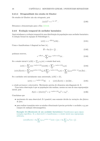 48 CAP´ITULO 2. MOVIMENTO LINEAR / POTENCIAIS SEPAR ´AVEIS
2.4.5.4 Ortogonalidade dos estados de Glauber
Os estados de Glauber n˜ao s˜ao ortogonais, pois
| α|β |2
= e−|α−β|2
. (2.80)
Deixamos a demonstra¸c˜ao para o Exc. 2.5.4.3.
2.4.6 Evolu¸c˜ao temporal do oscilador harmˆonico
Aqui estudamos a evolu¸c˜ao temporal de uma distribui¸c˜ao de popula¸c˜oes num oscilador harmˆonico.
A solu¸c˜ao formal da equa¸c˜ao de Schr¨odinger ´e,
|ψ(t) = e−i ˆHt/
|ψ(0) . (2.81)
Como o hamiltoniano ´e diagonal na base |n ,
ˆH = ω ˆn + 1
2 . (2.82)
podemos escrever,
e−i ˆHt/
=
n
|n e−iωt(n+1/2)
n| . (2.83)
Se o estado inicial ´e |ψ(0) = m cm|m , o estado ﬁnal ser´a,
|ψ(t) =
n
|n e−iωt(n+1/2)
n|ψ(0) =
n
e−iωt(n+1/2)
cn|n (2.84)
ψ(t)| ˆA|ψ(t) =
m
m|eiωt(m+1/2)
c∗
m| ˆA|
n
e−iωt(n+1/2)
cn|n =
m,n
c∗
mcneiωt(m−n)
m| ˆA|n .
Se o oscilador est´a inicialmente num autoestado, |ψ(0) = |k ,
|ψ(t) = e−iωt(k+1/2)
|k e ψ(t)| ˆA|ψ(t) = k| ˆA|k , (2.85)
o estado permanece estacion´ario. Movimento precisa de elementos n˜ao-diagonais de ˆA.
Uma outra observa¸c˜ao ´e que as popula¸c˜oes n˜ao mudam, mesmo no caso de uma superposi¸c˜ao
inicial, pois
Pk(t) = | k|ψ(t) |2
= |e−iωt(k+1/2)
ck|2
= |ck|2
. (2.86)
Conclu´ımos que
• movimento de uma observ´avel ˆA ´e poss´ıvel, mas somente devido `as varia¸c˜oes dos fatores
de fase;
• para realizar transi¸c˜oes entre os estados vibracionais ´e preciso perturbar o oscilador, e.g. por
campos de radia¸c˜ao eletromagn´etica.
Exemplo 12 (Movimento de um oscilador harmˆonico): Consideramos agora alguns
exemplos espec´ıﬁcos. Se a observ´avel ´e o hamiltoniano e o estado inicial uma superposi¸c˜ao
arbitraria,
ψ(t)| ˆH|ψ(t) = ω
m,n
c∗
mcneiωt(m−n)
m|ˆn + 1
2 |n = ω
n
|cn|2
n + 1
2 .
 