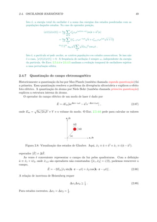 2.4. OSCILADOR HARM ˆONICO 49
Isto ´e, a energia total do oscilador ´e a soma das energias dos estados ponderadas com as
popula¸c˜oes daqueles estados. No caso do operador posi¸c˜ao,
ψ(t)|ˆx|ψ(t) = aho√
2
m,n
c∗
mcneiωt(m−n)
m|ˆa + ˆa†
|n
= aho√
2
n
c∗
n−1cne−iωt
√
n + c∗
n+1cneiωt
√
n + 1
m,n→∞
−→ aho
√
2
n
√
n|cn|2
cos ωt .
Isto ´e, a part´ıcula s´o pode oscilar, se existem popula¸c˜oes em estados consecutivos. Se isso n˜ao
´e o caso, ψ(t)|ˆx|ψ(t) = 0. A frequˆencia de oscila¸c˜ao ´e sempre ω, independente da energia
da part´ıcula. Os Excs. 2.5.4.4 e 2.5.4.5 analisam a evolu¸c˜ao temporal de osciladores sujeitos
a uma perturba¸c˜ao s´ubita.
2.4.7 Quantiza¸c˜ao do campo eletromagn´etico
Historicamente a quantiza¸c˜ao da luz por Max Planck (tamb´em chamada segunda quantiza¸c˜ao) foi
a primeira. Essa quantiza¸c˜ao resolveu o problema da divergˆencia ultravioleta e explicou o efeito
foto el´etrico. A quantiza¸c˜ao do ´atomo por Niels Bohr (tamb´em chamada primeira quantiza¸c˜ao)
explicou a estrutura interna do ´atomo.
O operador do campo el´etrico de um modo de laser ´e dado por
ˆE = iEm[ˆaeik·r−iωt
− ˆa†
e−ik·r+iωt
] , (2.87)
onde Em = ω/2ε0V e V e o volume do modo. O Exc. 2.5.4.6 pede para calcular os valores
Figura 2.8: Visualiza¸c˜ao dos estados de Glauber. Aqui, ˆx1 ≡ ˆa + ˆa† e ˆx1 ≡ i(ˆa − ˆa†).
esperados ˆE e ∆ ˆE.
As vezes ´e conveniente representar o campo da luz pelas quadraturas. Com a deﬁni¸c˜ao
ˆa ≡ ˆx1 + iˆx2, onde ˆx1,2 s˜ao operadores n˜ao comutandos ([ˆx1, ˆx2] = i/2), podemos reescrever o
campo,
ˆE = −2Em[ˆx1 sin(k · r − ωt) + ˆx2 cos(k · r − ωt)] . (2.88)
A rela¸c˜ao de incerteza de Heisenberg requer
∆x1∆x2 ≥ 1
4 . (2.89)
Para estados coerentes, ∆x1 = ∆x2 = 1
2.
 
