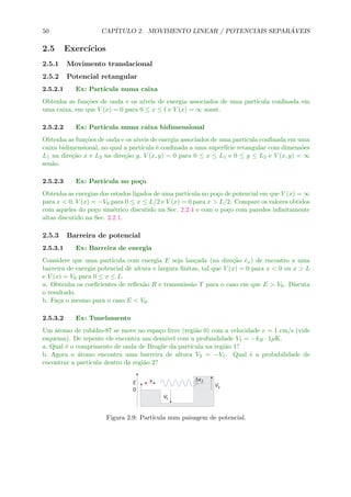 50 CAP´ITULO 2. MOVIMENTO LINEAR / POTENCIAIS SEPAR ´AVEIS
2.5 Exerc´ıcios
2.5.1 Movimento translacional
2.5.2 Potencial retangular
2.5.2.1 Ex: Part´ıcula numa caixa
Obtenha as fun¸c˜oes de onda e os n´ıveis de energia associados de uma part´ıcula conﬁnada em
uma caixa, em que V (x) = 0 para 0 ≤ x ≤ l e V (x) = ∞ sonst.
2.5.2.2 Ex: Part´ıcula numa caixa bidimensional
Obtenha as fun¸c˜oes de onda e os n´ıveis de energia associados de uma part´ıcula conﬁnada em uma
caixa bidimensional, no qual a part´ıcula ´e conﬁnada a uma superf´ıcie retangular com dimens˜oes
L1 na dire¸c˜ao x e L2 na dire¸c˜ao y, V (x, y) = 0 para 0 ≤ x ≤ L1 e 0 ≤ y ≤ L2 e V (x, y) = ∞
sen˜ao.
2.5.2.3 Ex: Part´ıcula no po¸co
Obtenha as energias dos estados ligados de uma part´ıcula no po¸co de potencial em que V (x) = ∞
para x < 0, V (x) = −V0 para 0 ≤ x ≤ L/2 e V (x) = 0 para x > L/2. Compare os valores obtidos
com aqueles do po¸co sim´etrico discutido na Sec. 2.2.4 e com o po¸co com paredes inﬁnitamente
altas discutido na Sec. 2.2.1.
2.5.3 Barreira de potencial
2.5.3.1 Ex: Barreira de energia
Considere que uma part´ıcula com energia E seja lan¸cada (na dire¸c˜ao ˆex) de encontro a uma
barreira de energia potencial de altura e largura ﬁnitas, tal que V (x) = 0 para x < 0 ou x > L
e V (x) = V0 para 0 ≤ x ≤ L.
a. Obtenha os coeﬁcientes de reﬂex˜ao R e transmiss˜ao T para o caso em que E > V0. Discuta
o resultado.
b. Fa¸ca o mesmo para o caso E < V0.
2.5.3.2 Ex: Tunelamento
Um ´atomo de rub´ıdio-87 se move no espa¸co livre (regi˜ao 0) com a velocidade v = 1 cm/s (vide
esquema). De repente ele encontra um desn´ıvel com a profundidade V1 = −kB · 1µK.
a. Qual ´e o comprimento de onda de Broglie da part´ıcula na regi˜ao 1?
b. Agora o ´atomo encontra uma barreira de altura V2 = −V1. Qual ´e a probabilidade de
encontrar a part´ıcula dentro da regi˜ao 2?
Figura 2.9: Part´ıcula num paisagem de potencial.
 