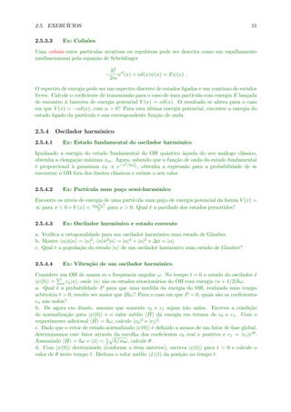 2.5. EXERC´ICIOS 51
2.5.3.3 Ex: Colis˜oes
Uma colis˜ao entre part´ıculas atrativas ou repulsivas pode ser descrita como um espalhamento
unidimensional pela equa¸c˜ao de Schr¨odinger
−
2
2m
ψ (x) + αδ(x)ψ(x) = Eψ(x) .
O espectro de energia pode ser um espectro discreto de estados ligados e um continuo de estados
livres. Calcule o coeﬁciente de transmiss˜ao para o caso de uma part´ıcula com energia E lan¸cada
de encontro `a barreira de energia potencial V (x) = αδ(x). O resultado se altera para o caso
em que V (x) = −αδ(x), com α > 0? Para esta ´ultima energia potencial, encontre a energia do
estado ligado da part´ıcula e sua correspondente fun¸c˜ao de onda.
2.5.4 Oscilador harmˆonico
2.5.4.1 Ex: Estado fundamental do oscilador harmˆonico
Igualando a energia do estado fundamental do OH quˆantico `aquela do seu an´alogo cl´assico,
obtenha a elonga¸c˜ao m´axima xm. Agora, sabendo que a fun¸c˜ao de onda do estado fundamental
´e proporcional `a gaussiana ψ0 ∝ e−x2/2x2
m , obtenha a express˜ao para a probabilidade de se
encontrar o OH fora dos limites cl´assicos e estime o seu valor.
2.5.4.2 Ex: Part´ıcula num po¸co semi-harmˆonico
Encontre os n´ıveis de energia de uma part´ıcula num po¸co de energia potencial da forma V (x) =
∞ para x < 0 e V (x) = mω2x2
2 para x > 0. Qual ´e a paridade dos estados permitidos?
2.5.4.3 Ex: Oscilador harmˆonico e estado coerente
a. Veriﬁca a ortogonalidade para um oscilador harmˆonico num estado de Glauber.
b. Mostre α|ˆn|α = |α|2, α|ˆn2|α = |α|4 + |α|2 e ∆ˆn = |α|.
c. Qual ´e a popula¸c˜ao do estado |n de um oscilador harmˆonico num estado de Glauber?
2.5.4.4 Ex: Vibra¸c˜ao de um oscilador harmˆonico
Considere um OH de massa m e frequˆencia angular ω. No tempo t = 0 o estado do oscilador ´e
|ψ(0) = n cn|n , onde |n s˜ao os estados estacion´arios do OH com energia (n + 1/2) ω.
a. Qual ´e a probabilidade P para que uma medida da energia do OH, realizada num tempo
arbitr´ario t > 0, resulte ser maior que 2 ω? Para o caso em que P = 0, quais s˜ao os coeﬁcientes
cn n˜ao nulos?
b. De agora em diante, assuma que somente c0 e c1 sejam n˜ao nulos. Escreva a condi¸c˜ao
de normaliza¸c˜ao para |ψ(0) e o valor m´edio ˆH da energia em termos de c0 e c1. Com o
requerimento adicional ˆH = ω, calcule |c0|2 e |c1|2.
c. Dado que o vetor de estado normalizado |ψ(0) ´e deﬁnido a menos de um fator de fase global,
determinamos este fator atrav´es da escolha dos coeﬁcientes c0 real e positivo e c1 = |c1|eiθ.
Assumindo ˆH = ω e ˆx = 1
2 /mω, calcule θ.
d. Com |ψ(0) determinado (conforme o item anterior), escreva |ψ(t) para t > 0 e calcule o
valor de θ neste tempo t. Deduza o valor m´edio ˆx (t) da posi¸c˜ao no tempo t.
 