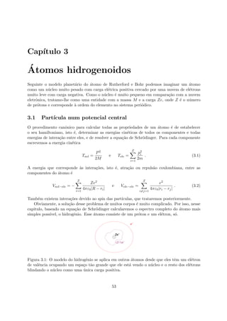 Cap´ıtulo 3
´Atomos hidrogenoidos
Seguinte o modelo planet´ario do ´atomo de Rutherford e Bohr podemos imaginar um ´atomo
como um n´ucleo muito pesado com carga el´etrica positiva cercado por uma nuvem de el´etrons
muito leve com carga negativa. Como o n´ucleo ´e muito pequeno em compara¸c˜ao com a nuvem
eletrˆonica, tratamo-lhe como uma entidade com a massa M e a carga Ze, onde Z ´e o n´umero
de pr´otons e corresponde `a ordem do elemento no sistema peri´odico.
3.1 Part´ıcula num potencial central
O procedimento canˆonico para calcular todas as propriedades de um ´atomo ´e de estabelecer
o seu hamiltoniano, isto ´e, determinar as energias cin´eticas de todos os componentes e todas
energias de intera¸c˜ao entre eles, e de resolver a equa¸c˜ao de Schr¨odinger. Para cada componente
escrevemos a energia cin´etica
Tncl =
P2
2M
e Tele =
Z
i=1
p2
i
2m
. (3.1)
A energia que corresponde `as intera¸c˜oes, isto ´e, atra¸c˜ao ou repuls˜ao coulombiana, entre as
componentes do ´atomo ´e
Vncl−ele = −
Z
i=1
Ze2
4πε0|R − ri|
e Vele−ele =
Z
i=j=1
e2
4πε0|ri − rj|
. (3.2)
Tamb´em existem intera¸c˜oes devido ao spin das part´ıculas, que trataremos posteriormente.
Obviamente, a solu¸c˜ao desse problema de muitos corpos ´e muito complicado. Por isso, nesse
capitulo, baseado na equa¸c˜ao de Schr¨odinger calcularemos o espectro completo do ´atomo mais
simples poss´ıvel, o hidrogˆenio. Esse ´atomo consiste de um pr´oton e um el´etron, s´o.
Ze-
e-
( -1)Z e-
Figura 3.1: O modelo do hidrogˆenio se aplica em outros ´atomos desde que eles tˆem um el´etron
de valˆencia ocupando um espa¸co t˜ao grande que ele est´a vendo o n´ucleo e o resto dos el´etrons
blindando o n´ucleo como uma ´unica carga positiva.
53
 