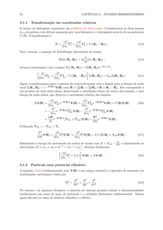 54 CAP´ITULO 3. ´ATOMOS HIDROGENOIDOS
3.1.1 Transforma¸c˜ao em coordenadas relativas
O ´atomo de hidrogˆenio representa um problema de dois corpos. Consideramos as duas massas
m1,2 do pr´oton e do el´etron separadas por uma distancia r e interagindo atrav´es de um potencial
V (R). O hamiltoniano ´e
ˆH =
− 2
2m1
2
1 +
− 2
2m2
2
2 + V (|R1 − R2|) . (3.3)
Para come¸car, a equa¸c˜ao de Schr¨odinger dependente do tempo
ˆHΞ(t, R1, R2) = i
d
dt
Ξ(t, R1, R2) , (3.4)
torna-se estacion´aria com o ansatz Ξ(t, R1, R2) = Ξ(R1, R2)e−iEtott/ ,
− 2
2m1
2
R1
+
− 2
2m2
2
R2
+ V (|R1 − R2|) Ξ(R1, R2) = EtotΞ(R1, R2) . (3.5)
Agora, transformamos para o sistema de centro-de-massa com o ansatz para a fun¸c˜ao de onda
total Ξ(R1, R2) = e−iP·R/ Ψ(R) com R ≡ m1
M R1 + m2
M R2 e R ≡ R1 − R2. Isto corresponde `a
um produto de uma onda plana, descrevendo o movimento linear do centro das massas, e uma
fun¸c˜ao de onda radial, que descreve o movimento relativo dos ´atomos:
EΨ(R) =
− 2
2m1
2
R1
e−iP·R/
Ψ(R) +
− 2
2m2
2
R2
e−iP·R/
Ψ(R) + V (R)Ψ(R) (3.6)
= −
2
2m1
e−iP·R/ 2
R1
Ψ(R) −
2
2m2
e−iP·R/ 2
R2
Ψ(R)
+
i P
M
e−iP·R/
[ R1 + R2 ] Ψ(R) +
P2
2M
e−iP·R/
Ψ(R) .
Utilizando R1 = − R2 = r,
P2
2M
Ψ(R) +
− 2
2m1
2
rΨ(R) +
− 2
2m2
2
rΨ(R) + V (r)Ψ(R) = EtotΨ(R) . (3.7)
Subtraindo a energia do movimento do centro de massa com E = Etot − P2
2M e introduzindo as
abrevia¸c˜oes M = m1 + m2 e m−1 = m−1
1 + m−1
2 , obtemos ﬁnalmente
− 2
2m
2
r + V (r) Ψ(R) = EΨ(R) . (3.8)
3.1.2 Part´ıcula num potencial cil´ındrico
A equa¸c˜ao (3.8) ´e tridimensional, pois Ψ(R) ´e um campo vetorial e o operador de momento em
coordenadas cartesianas ´e dado por
2
r =
∂2
∂x2
+
∂2
∂y2
+
∂2
∂z2
. (3.9)
No entanto, em algumas situa¸c˜oes, a simetria do sistema permite reduzir a dimensionalidade
similarmente aos casos do po¸co de potencial e o oscilador harmˆonico tridimensional. Vamos
agora discutir os casos de simetria cil´ındrica e esf´erica.
 