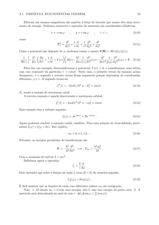 3.1. PART´ICULA NUM POTENCIAL CENTRAL 55
El´etrons em campos magn´eticos s˜ao sujeitos ´a for¸ca de Lorentz que mante eles num movi-
mento de rota¸c˜ao. Podemos reescrever o operador de momento um coordenadas cil´ındricas,
x = r cos ϕ , y = r sin ϕ , z = z , (3.10)
como
2
r =
∂2
∂r2
+
1
r
∂
∂r
+
1
r2
∂2
∂ϕ2
+
∂2
∂z2
. (3.11)
Como o potencial n˜ao depende de ϕ, podemos tentar o ansatz Ψ(R) = R(r)ξ(ϕ)ζ(z),
1
R(r)
−
2
2m
∂2
∂r2
+
1
r
∂
∂r
+ V (r) R(r)−
2
2m
1
ζ(z)
∂2
∂z2
ζ(z)−
2
2mr2
1
ξ(ϕ)
∂2
∂ϕ2
ξ(ϕ) = E . (3.12)
Para dar um exemplo, desconsideramos o potencial, V (r) = 0, e consideramos uma ´orbita
com raio constante da part´ıcula, r = const. Neste caso, o primeiro termo da equa¸c˜ao acima
desaparece, e o segundo e terceiro termo ﬁcam separ´aveis porque dependem de coordenadas
diferentes, ϕ e z. O segundo termo d´a
ζ /ζ = −2mEz/ 2
≡ −k2
z = const , (3.13)
Ez sendo a energia do movimento axial.
A terceira equa¸c˜ao ´e aquela descrevendo o movimento orbital,
ξ /ξ = −2mEr2
/ 2
≡ −m2
l = const . (3.14)
Essa equa¸c˜ao tem a solu¸c˜ao seguinte,
ξ(ϕ) = Aeimlϕ
+ Be−imlϕ
. (3.15)
Agora podemos resolver a equa¸c˜ao radial, tamb´em. Para essa solu¸c˜ao ser bem-deﬁnida, preci-
samos ξ(ϕ) = ξ(ϕ + 2π). Isso implica,
ml = 0, ±1, ±2, .. . (3.16)
Portanto, as energias permitidas do hamiltoniano s˜ao
ˆH = −
2
2I
∂2
∂ϕ2
=⇒ Eml
=
2m2
l
2I
. (3.17)
Com o momento de in´ercia I = mr2.
Deﬁnimos agora o operador,
ˆlz =
i
∂
∂ϕ
. (3.18)
Esse operador age sobre a fun¸c˜ao de onda ξ (com B = 0) da maneira seguinte,
ˆlzξ(ϕ) = mlξ(ϕ) . (3.19)
´E f´acil mostrar que as fun¸c˜oes de onda com diferentes valores ml s˜ao ortogonais.
Note: 1. O estado ml = 0 tem zero energia; isto ´e, n˜ao tem energia do ponto zero. 2. A
part´ıcula est´a delocalizada no anel de raio r: ∆lz∆ sin ϕ ≥ 2 | cos ϕ |.
 