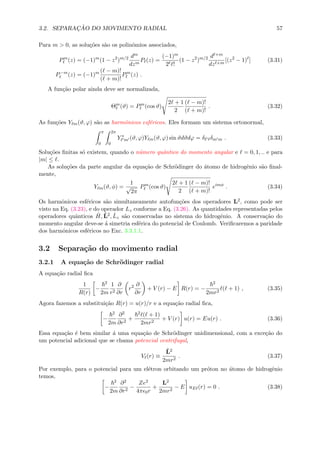 3.2. SEPARAC¸ ˜AO DO MOVIMENTO RADIAL 57
Para m > 0, as solu¸c˜oes s˜ao os polinˆomios associados,
Pm
(z) = (−1)m
(1 − z2
)m/2 dm
dzm
P (z) =
(−1)m
2 !
(1 − z2
)m/2 d +m
dz +m
[(z2
− 1) ] (3.31)
P−m
(z) = (−1)m ( − m)!
( + m)!
Pm
(z) .
A fun¸c˜ao polar ainda deve ser normalizada,
Θm
(ϑ) = Pm
(cos ϑ)
2 + 1
2
( − m)!
( + m)!
. (3.32)
As fun¸c˜oes Y m(ϑ, ϕ) s˜ao as harmˆonicos esf´ericos. Eles formam um sistema ortonormal,
π
0
2π
0
Y ∗
m (ϑ, ϕ)Y m(ϑ, ϕ) sin ϑdϑdϕ = δ δm m . (3.33)
Solu¸c˜oes ﬁnitas s´o existem, quando o n´umero quˆantico do momento angular e = 0, 1, .. e para
|m| ≤ .
As solu¸c˜oes da parte angular da equa¸c˜ao de Schr¨odinger do ´atomo de hidrogˆenio s˜ao ﬁnal-
mente,
Y m(ϑ, φ) =
1
√
2π
Pm
(cos ϑ)
2 + 1
2
( − m)!
( + m)!
eimφ
. (3.34)
Os harmˆonicos esf´ericos s˜ao simultaneamente autofun¸c˜oes dos operadores L2, como pode ser
visto na Eq. (3.23), e do operador Lz conforme a Eq. (3.26). As quantidades representadas pelos
operadores quˆanticos ˆH, ˆL2, ˆLz s˜ao conservadas no sistema do hidrogˆenio. A conserva¸c˜ao do
momento angular deve-se ´a simetria esf´erica do potencial de Coulomb. Veriﬁcaremos a paridade
dos harmˆonicos esf´ericos no Exc. 3.3.1.1.
3.2 Separa¸c˜ao do movimento radial
3.2.1 A equa¸c˜ao de Schr¨odinger radial
A equa¸c˜ao radial ﬁca
1
R(r)
−
2
2m
1
r2
∂
∂r
r2 ∂
∂r
+ V (r) − E R(r) = −
2
2mr2
( + 1) , (3.35)
Agora fazemos a substitui¸c˜ao R(r) = u(r)/r e a equa¸c˜ao radial ﬁca,
−
2
2m
∂2
∂r2
+
2 ( + 1)
2mr2
+ V (r) u(r) = Eu(r) . (3.36)
Essa equa¸c˜ao ´e bem similar ´a uma equa¸c˜ao de Schr¨odinger unidimensional, com a exce¸c˜ao do
um potencial adicional que se chama potencial centrifugal,
V (r) ≡
ˆL2
2mr2
. (3.37)
Por exemplo, para o potencial para um el´etron orbitando um pr´oton no ´atomo de hidrogˆenio
temos,
−
2
2m
∂2
∂r2
−
Ze2
4π 0r
+
L2
2mr2
− E uE (r) = 0 . (3.38)
 