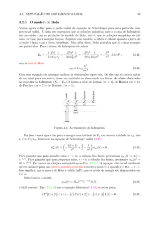 3.2. SEPARAC¸ ˜AO DO MOVIMENTO RADIAL 59
3.2.3 O modelo de Bohr
Vamos agora voltar para a parte radial da equa¸c˜ao de Schr¨odinger para uma part´ıcula num
potencial radial. ´E claro que esperamos que as solu¸c˜oes quˆanticas para o ´atomo de hidrogˆenio
s˜ao parecidas com as predi¸c˜oes do modelo de Bohr, isto ´e, que as solu¸c˜oes completas s´o d˜ao
uma corre¸c˜ao para energias baixas. Seguinte esse modelo, a ´orbita ´e est´avel quando a forca de
atra¸c˜ao ´e igual com a forca centrifuga. Mas al´em disso, Bohr postulou que s´o certas energias
s˜ao permitidas. Para o ´atomo de hidrogˆenio ele achou
En = −
1
2
Ze2
4πε0
1
rn
= −
Z2 2
2ma2
B
1
n2
= −
Z2e2
4πε0
1
2aBn2
= −
Z2
n2
13.6 eV , (3.41)
com o raio de Bohr
aB ≡ 4πε0
2
me2
. (3.42)
Com essa equa¸c˜ao ele consegui explicar as observa¸c˜oes espectrais. Os el´etrons s´o podem saltar
de um n´ıvel para um outro, dessa vez emitindo ou absorvendo um f´oton. As s´erias observadas
no espectro do hidrogˆenio (En − Em)/ foram a s´erie de Lyman (m = 1), de Balmer (m = 2),
de Paschen (m = 3) e de Brackett (m = 4).
Ballmer
abgd
Paschen
Lyman
Brackett
Figura 3.4: As transi¸c˜oes do hidrogˆenio.
Por isso, vamos agora dar para a energia uma unidade de En e o raio em unidade de aB, isto
´e, ˜r ≡ Zr/aB. Inserindo na equa¸c˜ao de Schr¨odinger radial (3.38),
un, (˜r) + −
( + 1)
˜r2
+
2
˜r
−
1
n2
un, (˜r) = 0 . (3.43)
Para garantir que para grandes raios, r → ∞, a solu¸c˜ao ﬁca ﬁnita, precisamos un, (˜r → ∞) =
e−˜r/n. Para garantir que para pequenos raios, r → 0, a solu¸c˜ao ﬁca ﬁnita, precisamos un, (˜r →
0) = ˜r +1. Derivamos as solu¸c˜oes assimpt´oticas no Exc. 3.3.2.1. A equa¸c˜ao diferencial resultante
s´o tem solu¸c˜oes para um n´umero quˆantico principal n inteiro e positivo e quando = 0, 1, .., n−1.
Isso signiﬁca, que o ansatz de Bohr ´e valido (uﬀ!), que os n´ıveis de energia s˜ao degenerados em
e m.
Substituindo o ansatz,
un (˜r) = Dn ˜r +1
e−˜r/n
L(˜r) , (3.44)
´e f´acil mostrar (Exc. 3.3.2.2) que a equa¸c˜ao diferencial (3.43) se reduz para,
˜rL (˜r) + 2 ( + 1) − 1
n ˜r L (˜r) + 2 1 − 1
n ( + 1) L(˜r) = 0 . (3.45)
 