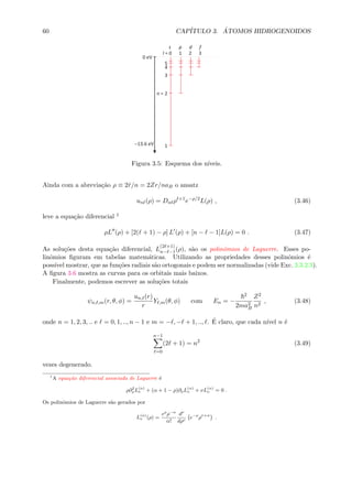 60 CAP´ITULO 3. ´ATOMOS HIDROGENOIDOS
Figura 3.5: Esquema dos n´ıveis.
Ainda com a abrevia¸c˜ao ρ ≡ 2˜r/n = 2Zr/naB o ansatz
un (ρ) = Dn ρ +1
e−ρ/2
L(ρ) , (3.46)
leve a equa¸c˜ao diferencial 1
ρL (ρ) + [2( + 1) − ρ] L (ρ) + [n − − 1]L(ρ) = 0 . (3.47)
As solu¸c˜oes desta equa¸c˜ao diferencial, L
(2 +1)
n− −1(ρ), s˜ao os polinˆomios de Laguerre. Esses po-
linˆomios ﬁguram em tabelas matem´aticas. Utilizando as propriedades desses polinˆomios ´e
poss´ıvel mostrar, que as fun¸c˜oes radiais s˜ao ortogonais e podem ser normalizadas (vide Exc. 3.3.2.3).
A ﬁgura 3.6 mostra as curvas para os orbitais mais baixos.
Finalmente, podemos escrever as solu¸c˜oes totais
ψn, ,m(r, θ, φ) =
un, (r)
r
Y ,m(θ, φ) com En = −
2
2ma2
B
Z2
n2
, (3.48)
onde n = 1, 2, 3, .. e = 0, 1, .., n − 1 e m = − , − + 1, .., . ´E claro, que cada n´ıvel n ´e
n−1
=0
(2 + 1) = n2
(3.49)
vezes degenerado.
1
A equa¸c˜ao diferencial associada de Laguerre ´e
ρ∂2
ρL(α)
ν + (α + 1 − ρ)∂ρL(α)
ν + νL(α)
ν = 0 .
Os polinˆomios de Laguerre s˜ao gerados por
L(α)
ν (ρ) =
eρ
ρ−α
α!
dν
dρν
e−ρ
ρν+α
.
 