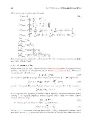 62 CAP´ITULO 3. ´ATOMOS HIDROGENOIDOS
v´arios valores esperados como, por exemplo,
1 n m = 1 (3.51)
˜r n m = n2
1 +
1
2
1 −
( + 1)
n2
˜r2
n m = n4
1 +
3
2
1 −
( + 1) − 1
3
n2
˜r3
n m = n6 35
8
−
35
8n2
−
15
4n2
( + 2)( − 1) +
3
8n4
( + 2)( + 1) ( − 1)
˜r4
n m = n8 63
8
+
35
8n2
(2 2
+ 2 − 3) +
5
8n4
5 ( + 1)(3 2
+ 3 − 10) +
12
n8
1
˜r n m
=
1
n2
1
˜r2
n m
=
1
n3( + 1
2)
1
˜r3
n m
=
n
n4 ( + 1
2)( + 1)
1
˜r4
n m
=
3
2n2 − 1
2 ( + 1)
n5( + 3
2)( + 1)( + 1
2) ( − 1
2)
.
Estes resultados ser˜ao importantes posteriormente. No 3.3.2.4 calcularemos o valor esperado r
para v´arios orbitais |Ψn m .
3.2.4 O teorema virial
Originalmente derivada para a mecˆanica cl´assica, o teorema virial tamb´em vale para a mecˆanica
quˆantica, como mostrado pela primeira vez por Vladimir Aleksandrovich Fock. Avaliamos o
comutador entre o hamiltoniano
ˆH = ˆp2
/2m + V (ˆr) , (3.52)
e o produto do operador de posi¸c˜ao ˆr com o operador de momento ˆp = −i da part´ıcula:
[ ˆH,ˆr · ˆp] = ˆr[ ˆH, ˆp] + [ ˆH,ˆr]ˆp = −i
ˆp2
m
+ i ˆr V , (3.53)
usando os teoremas de Ehrenfest. Portanto, achamos para o operador ˆQ = ˆr · ˆp o comutador,
i
[ ˆH, ˆQ] = 2Ekin − ˆr · V . (3.54)
O lado esquerda desta equa¸c˜ao ´e justamente −d ˆQ/dt, seguinte a equa¸c˜ao de movimento de Hei-
senberg. O valor esperado d ˆQ/dt da derivada temporal zera no estado estacion´ario, portanto
obtemos o teorema virial,
2 T = ˆr · V . (3.55)
Por exemplo, para um potencial central V (r) ∝ rs obtemos,
2 T = ˆr · ˆer
∂V
∂r
= s V . (3.56)
No Exc. 3.3.2.5 calcularemos os valores esperados r−1 e p2 e veriﬁcaremos o teorema virial.
Finalmente, no Exc. 3.3.2.6 calculamos elementos da matriz de transi¸c˜ao entre diferentes orbitais.
 