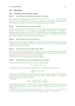 3.3. EXERC´ICIOS 63
3.3 Exerc´ıcios
3.3.1 Part´ıcula num potencial central
3.3.1.1 Ex: Paridade das fun¸c˜oes harmˆonicas esf´ericas
Consideramos a transforma¸c˜ao de paridade P com (x, y, z)
P
−→ (−x, −y, −z). Use coordenadas
esf´ericas e mostre, que vale Y m
P
−→ (−1) Y ,m, ´e portanto, que uma fun¸c˜ao de superf´ıcie esf´erica
tem paridade par, quando ´e par, respectivamente impar, quando ´e impar.
3.3.1.2 Ex: Movimento num campo central
Obtenha as autofun¸c˜oes da part´ıcula livre como caso limite do seu movimento num campo
de for¸ca central com V (r) −→ 0. Compare as autofun¸c˜oes assim derivadas - associadas ao
conjunto completo de observ´aveis H, L2 e Lz - `aquelas descritas por ondas planas - associadas ao
movimento caracterizado pelos observ´aveis px, py, pz e ˆH = P2/2m -, que igualmente constituem
um conjunto completo de observ´aveis (veja Constantinescu).
3.3.1.3 Ex: Part´ıcula numa caixa esf´erica
Encontre os n´ıveis de energia e as fun¸c˜oes de onda de uma part´ıcula conﬁnada em uma caixa
esf´erica descrita pela energia potencial, V (r) = 0 para r < a e V (r) = ∞ para r ≥ a considerando
momentos angulares arbitr´arios.
3.3.1.4 Ex: Po¸co de potencial 3D esf´erico ﬁnito
a. Derive os n´ıveis de energia poss´ıveis e as fun¸c˜oes de onda associadas para uma part´ıcula
presa num po¸co de potencial 3D esf´erico de profundidade V0 e raio a. Note que este problema
´e anal´ogico ao espalhamento de Mie com ondas escalares.
b. Discute o caso de um po¸co cercado de paredes inﬁnitas.
3.3.1.5 Ex: Part´ıcula num potencial harmˆonico esf´erico
Uma part´ıcula quˆantica de massa m est´a sujeita a um potencial
V = 1
2mω2
(x2
+ y2
+ z2
) .
a. Obtenha os n´ıveis de energia dessa part´ıcula. Isto ´e, determine os autovalores de
−
2
2m
2
ψ + V ψ = Eψ .
b. Considere o n´ıvel fundamental e os dois primeiros n´ıveis excitados. Monte uma tabela mos-
trando para cada um desses trˆes n´ıveis, o valor da energia, a degenerescˆencia e os respectivos
estados em termos dos n´umeros quˆanticos.
c. Utilizando
2
ψ =
1
r2
∂
∂r
r2 ∂
∂r
−
L2
2r2
ψ
e lembrando que L2Y m(θ, φ) = 2 ( + 1)Y m, escreva a equa¸c˜ao diferencial do item (a) para a
parte radial da fun¸c˜ao de onda (n˜ao ´e preciso resolv´e-la). Identiﬁque nessa equa¸c˜ao o potencial
efetivo Vef (r).
d. Resolva a equa¸c˜ao diferencial do item anterior para o caso em que = 0 e determine o
autovalor correspondente. Para isso, admita uma solu¸c˜ao do tipo e−αr2
e determine α.
 