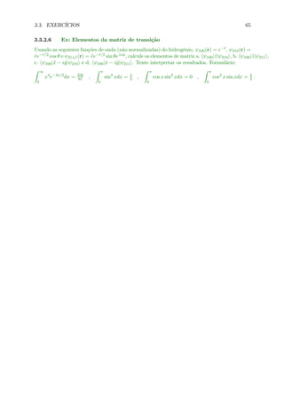 3.3. EXERC´ICIOS 65
3.3.2.6 Ex: Elementos da matriz de transi¸c˜ao
Usando as seguintes fun¸c˜oes de onda (n˜ao normalizadas) do hidrogˆenio, ψ100(r) = e−˜r, ψ210(r) =
˜re−˜r/2 cos θ e ψ21±1(r) = ˜re−˜r/2 sin θe±iφ, calcule os elementos de matriz a. ψ100|˜z|ψ210 , b. ψ100|˜z|ψ211 ,
c. ψ100|˜x − i˜y|ψ210 e d. ψ100|˜x − i˜y|ψ211 . Tente interpretar os resultados. Formul´ario:
∞
0
x4
e−3x/2
dx = 256
81 ,
π
0
sin3
xdx = 4
3 ,
π
0
cos x sin2
xdx = 0 ,
π
0
cos2
x sin xdx = 2
3 .
 