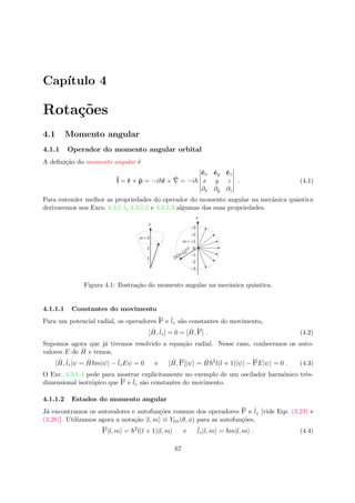 Cap´ıtulo 4
Rota¸c˜oes
4.1 Momento angular
4.1.1 Operador do momento angular orbital
A deﬁni¸c˜ao do momento angular ´e
ˆl = ˆr × ˆp = −i ˆr × ˆ = −i
ˆex ˆey ˆez
x y z
∂x ∂y ∂z
. (4.1)
Para entender melhor as propriedades do operador do momento angular na mecˆanica quˆantica
derivaremos nos Excs. 4.3.1.1, 4.3.1.2 e 4.3.1.3 algumas das suas propriedades.
Figura 4.1: Ilustra¸c˜ao do momento angular na mecˆanica quˆantica.
4.1.1.1 Constantes do movimento
Para um potencial radial, os operadores ˆl2 e ˆlz s˜ao constantes do movimento,
[ ˆH, ˆlz] = 0 = [ ˆH,ˆl2
] . (4.2)
Supomos agora que j´a tivemos resolvido a equa¸c˜ao radial. Nesse caso, conhecemos os auto-
valores E de ˆH e temos,
[ ˆH, ˆlz]ψ = ˆH m|ψ − ˆlzEψ = 0 e [ ˆH,ˆl2
]|ψ = ˆH 2
l(l + 1)|ψ −ˆl2
E|ψ = 0 . (4.3)
O Exc. 4.3.1.4 pede para mostrar explicitamente no exemplo de um oscilador harmˆonico trˆes-
dimensional isotrˆopico que ˆl2 e ˆlz s˜ao constantes do movimento.
4.1.1.2 Estados do momento angular
J´a encontramos os autovalores e autofun¸c˜oes comuns dos operadores ˆl2 e ˆlz [vide Eqs. (3.23) e
(3.26)]. Utilizamos agora a nota¸c˜ao |l, m ≡ Ylm(θ, φ) para as autofun¸c˜oes,
ˆl2
|l, m = 2
l(l + 1)|l, m e ˆlz|l, m = m|l, m . (4.4)
67
 
