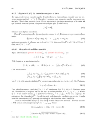 68 CAP´ITULO 4. ROTAC¸ ˜OES
4.1.2 ´Algebra SU(2) do momento angular e spin
At´e aqui, resolvemos a equa¸c˜ao angular de autovalores na representa¸c˜ao espacial para um mo-
mento angular orbital, ˆl = ˆr × ˆp. Mas n˜ao ´e claro que cada momento angular tem essa repre-
senta¸c˜ao. Na verdade, veremos que o el´etron tem um spin intr´ınseco sem cargas orbitandos. O
que devemos mostrar agora ´e, que para um qualquer spin, ˆj, satisfazendo
ˆj ×ˆj = i ˆj , (4.5)
obtemos uma ´algebra consistente.
Como ˆj2 e ˆjz comutam, eles tˆem autofun¸c˜oes comuns |j, m . Podemos escrever os autovalores
assim,
ˆj2
|j, m = 2
j(j + 1)|j, m e ˆjz|j, m = m|j, m , (4.6)
onde, por enquanto, s´o sabemos que m ´e real e j ≥ 0. Mas com j, m|ˆj2|j, m ≥ j, m|j2
z |j, m ´e
claro que j(j + 1) ≥ m2.
4.1.2.1 Operador de subida e descida
Agora introduzimos operador de subida ˆj+ e o operador de descida ˆj− por
ˆj± ≡ ˆjx ± iˆjy tais que ˆj− = ˆj†
+ .
´E f´acil mostrar as seguintes rela¸c˜oes
[ˆjz, ˆj±] = ± ˆj± e [ˆj2
, ˆj±] = 0 e ˆj ˆj± = ˆj2
− ˆj2
z
ˆjz . (4.7)
Com isso achamos
ˆjz
ˆj±|j, m = ([ˆjz, ˆj±] + ˆj±jz)|j, m = (m ± 1)ˆj±|j, m (4.8)
ˆj2
j±|j, m = ˆj±
ˆj2
|j, m = 2
j(j + 1)ˆj±|j, m . (4.9)
Isto ´e, ˆj±|j, m ´e um autoestado deˆj2 e ˆjz com os autovalores j e m±1 se j±|j, m = 0. Portanto,
j+|j, m ∝ |j, m + 1 . (4.10)
Para n˜ao ultrapassar a condi¸c˜ao j(j + 1) ≥ m2 precisamos ﬁxar ˆj±|j, ±j = 0. Portanto, para
um j especiﬁcado, o m pode ter um dos 2j + 1 valores poss´ıveis m = −j, −j + 1, .., j. Como
2j + 1 ´e um n´umero inteiro, j s´o pode ter os valores j = 0, 1
2, 1, 3
2, ... Com isso, a equa¸c˜ao de
autovalores das observ´aveis ˆj2,ˆj ´e resolvida, pois poder´ıamos ter escolhido, em vez de ˆjz, cada
uma das componentes de ˆj, sabendo que as outras n˜ao comutam com a escolhida.
Todas as componentes do spin ˆjz e do raio ˆj2 s´o tˆem autovalores discretos. A menor unidade
´e /2. Com a normaliza¸c˜ao j, m|j , m = δj,j δm,m temos
j, m|ˆj ˆj±|j, m = 2
[j(j + 1) − m(m ± 1)] , (4.11)
e
ˆj±|j, m = j(j + 1) − m(m ± 1)|j, m ± 1 . (4.12)
Vide Exc. 4.3.2.2, 4.3.2.3 e 4.3.2.4.
 