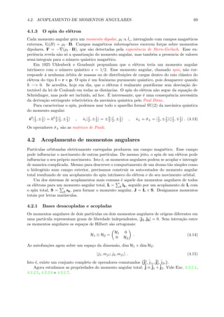 4.2. ACOPLAMENTO DE MOMENTOS ANGULARES 69
4.1.3 O spin do el´etron
Cada momento angular gera um momento dipolar, µl ∝ ˆlz, interagindo com campos magn´eticos
externos, Vl(B) = µl · B. Campos magn´eticos inhomogˆeneos exercem for¸cas sobre momentos
dipolares, F = − (µl · B), que s˜ao detectadas pela experiˆencia de Stern-Gerlach. Esse ex-
periˆencia revela n˜ao s´o a quantiza¸c˜ao do momento angular, mas tamb´em a presencia de valores
semi-integrais para o n´umero quˆantico magn´etico.
Em 1925 Uhlenbeck e Goudsmit propunham que o el´etron teria um momento angular
intr´ınseco com o n´umero quˆantico s = 1/2. Esse momento angular, chamado spin, n˜ao cor-
responde ´a nenhuma ´orbita de massas ou de distribui¸c˜oes de cargas dentro do raio cl´assico do
el´etron do tipo l = r × p. O spin ´e um fenˆomeno puramente quˆantico, pois desaparece quando
−→ 0. Se acredita, hoje em dia, que o el´etron ´e realmente puntiforme sem desvia¸c˜ao de-
tect´avel da lei de Coulomb em todas as distˆancias. O spin do el´etron n˜ao segue da equa¸c˜ao de
Schr¨odinger, mas pode ser inclu´ıdo, ad hoc. ´E interessante, que ´e uma consequˆencia necess´aria
da deriva¸c˜ao estringente relativ´ıstica da mecˆanica quˆantica pelo Paul Dirac.
Para caracterizar o spin, podemos usar todo o aparelho formal SU(2) da mecˆanica quˆantica
do momento angular:
ˆs2
|1
2, ±1
2 = 2 3
4|1
2, ±1
2 , ˆsz|1
2, ±1
2 = ±2 |1
2, ±1
2 , ˆs± = ˆσ± = |1
2, ±1
2 |1
2, 1
2| . (4.13)
Os operadores ˆσ± s˜ao as matrizes de Pauli.
4.2 Acoplamento de momentos angulares
Part´ıculas orbitandas eletricamente carregadas produzem um campo magn´etico. Esse campo
pode inﬂuenciar o movimento de outras part´ıculas. Do mesmo jeito, o spin de um el´etron pode
inﬂuenciar o seu pr´oprio movimento. Isto ´e, os momentos angulares podem se acoplar e interagir
de maneira complicada. Mesmo para descrever o comportamento de um ´atomo t˜ao simples como
o hidrogˆenio num campo exterior, precisamos construir os auto-estados do momento angular
total resultando de um acoplamento do spin intr´ınseco do el´etron e do seu movimento orbital.
Um dos sistemas de acoplamentos mais comuns ´e aquele dos momentos angulares de todos
os el´etrons para um momento angular total, L = k lk, seguido por um acoplamento de L com
o spin total, S = k sk, para formar o momento angular, J = L + S. Designamos momentos
totais por letras mai´usculas.
4.2.1 Bases desacopladas e acopladas
Os momentos angulares de dois part´ıculas ou dois momentos angulares de origens diferentes em
uma part´ıcula representam graus de liberdade independentes, [j1, j2] = 0. Sem intera¸c˜ao entre
os momentos angulares os espa¸cos de Hilbert s˜ao ortogonais:
H1 ⊗ H2 =
H1 0
0 H2
. (4.14)
As autofun¸c˜oes agem sobre um espa¸co da dimens˜ao, dim H1 + dim H2:
|j1, mj1; j2, mj1 . (4.15)
Isto ´e, existe um conjunto completo de operadores comutandos {ˆj2
1, ˆj1z,ˆj2
2, ˆj2z}.
Agora estudamos as propriedades do momento angular total: ˆj ≡ ˆj1 +ˆj2. Vide Exc. 4.3.2.1,
4.3.2.5, 4.3.2.6 e 4.3.2.7.
 