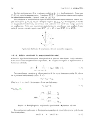 70 CAP´ITULO 4. ROTAC¸ ˜OES
Por isso, podemos especiﬁcar os n´umeros quˆanticos j1, j2, j simultaneamente. Como vale
[ˆj2, ˆjz] = 0, tamb´em podemos dar mj. O conjunto {ˆj2
1,ˆj2
2,ˆj2, ˆjz} represente um conjunto completo
de operadores comutandos. Eles tˆem a base |(j1, j2)j, mj .
Para descrever os dois momentos angulares simultaneamente devemos escolher entre a ima-
gem desacoplada |j1, mj1; j2, mj1 e a imagem acoplada |(j1, j2)j, mj . Por enquanto, a escolha
da imagem n˜ao faz diferencia, mas veremos mais tarde que pode existir uma energia associada
ao acoplamento. Neste caso, mostraremos mais tarde, que a escolha da base acoplada ´e mais
natural, porque a energia comuta como [ ˆH,ˆj2] = 0 = [ ˆH, ˆjz] mas [ ˆH,ˆj2
1] = 0 = [ ˆH,ˆj2
2].
Figura 4.2: Ilustra¸c˜ao do acoplamento de dois momentos angulares.
4.2.1.1 Valores permitidos do momento angular total
Como n˜ao especiﬁcamos energia de intera¸c˜ao entre os spins ou entre spins e campos externos,
todos estados s˜ao energeticamente degenerados. Na imagem desacoplada a degenerescˆencia ´e
facilmente calculada,
# =
j1
mj1=−j1
j2
mj2=−j2
1 = (2j1 + 1)(2j2 + 1) . (4.16)
Agora precisamos encontrar os valores poss´ıveis de j e mj na imagem acoplada. Os valores
de mj seguem imediatamente de ˆj1 +ˆj2 = ˆj,
mj = mj1 + mj2 . (4.17)
Com |mj1| ≤ j1 e |mj2| ≤ j2 os valores de mj s˜ao limitados ´a
mj ≤ j1 + j2 . (4.18)
Vide Exc. ??.
Figura 4.3: Exemplo para o acoplamento spin-´orbita L · S para dois el´etrons.
Frequentemente conhecemos os dois momentos angulares j1 e j2 e todos os seus proje¸c˜oes na
base desacoplada,
|mj1| ≤ j1 e |mj2| ≤ j2 . (4.19)
 
