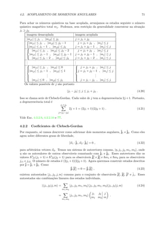 4.2. ACOPLAMENTO DE MOMENTOS ANGULARES 71
Para achar os n´umeros quˆanticos na base acoplada, arranjamos os estados seguinte o n´umero
quˆantico magn´etico total mj. Podemos, sem restri¸c˜ao da generalidade concentrar na situa¸c˜ao
j1 ≥ j2.
imagem desacoplada imagem acoplada
|mj1| ≤ j1 , |mj2| ≤ j2 j = j1 + j2
|mj1| ≤ j1 , |mj2| ≤ j2 − 1
|mj1| ≤ j1 − 1 , |mj2| ≤ j2
j = j1 + j2 , |mj| ≤ j
j = j1 + j2 − 1 , |mj| ≤ j


|mj1| ≤ j1 , |mj2| ≤ j2 − 2
|mj1| ≤ j1 − 1 , |mj2| ≤ j2 − 1
|mj1| ≤ j1 − 2 , |mj2| ≤ j2
j = j1 + j2 , |mj| ≤ j
j = j1 + j2 − 1 , |mj| ≤ j
j = j1 + j2 − 2 , |mj| ≤ j
...
...


|mj1| ≤ j1 , |mj2| ≤ 0
|mj1| ≤ j1 − 1 , |mj2| ≤ 1
...
|mj1| ≤ 0 , |mj2| ≤ j2



j = j1 + j2 , |mj| ≤ j
j = j1 + j2 − 1 , |mj| ≤ j
...
j = j1 − j2 , |mj| ≤ j
Os valores poss´ıveis de j s˜ao portanto
|j1 − j2| ≤ j ≤ j1 + j2 . (4.20)
Isso se chama serie de Clebsch-Gordan. Cada valor de j tem a degenerescˆencia 2j +1. Portanto,
a degenerescˆencia total ´e
j1+j2
j=|j1−j2|
2j + 1 = (2j1 + 1)(2j2 + 1) . (4.21)
Vide Exc. 4.3.2.9, 4.3.2.10 e ??.
4.2.2 Coeﬁcientes de Clebsch-Gordan
Por enquanto, s´o vamos descrever como adicionar dois momentos angulares, ˆj1 e ˆj2. Como eles
agem sobre diferentes graus de liberdade,
[α1 ·ˆj1, α2 ·ˆj2] = 0 , (4.22)
para arbitr´arios vetores αk. Temos um sistema de autovetores comuns, |η, j1, j2, m1, m2 , onde
η s˜ao os autovalores de outros observ´aveis comutando com ˆj1 e ˆj2. Esses autovetores d˜ao os
valores 2j1(j1 + 1) e 2j2(j2 + 1) para os observ´aveis ˆj2
1 e ˆj2
2 e m1 e m2 para os observ´aveis
jz1 e jz2. O n´umero de estados ´e (2j1 + 1)(2j2 + 1). Agora queremos construir estados descritos
por ˆj = ˆj1 +ˆj2. Como
[ˆj,ˆj2
1] = 0 = [ˆj,ˆj2
2] , (4.23)
existem autoestados |j1, j2, j, m comuns para o conjunto de observ´aveis ˆj2
1, ˆj2
2, ˆj2 e ˆjz. Esses
autoestados s˜ao combina¸c˜oes lineares dos estados individuais,
|(j1, j2)j, m =
m1,m2
|j1, j2, m1, m2 j1, j2, m1, m2|(j1, j2)j, m (4.24)
=
m1,m2
|j1, j2, m1, m2
j1 j2
m1 m2
j
m
.
 