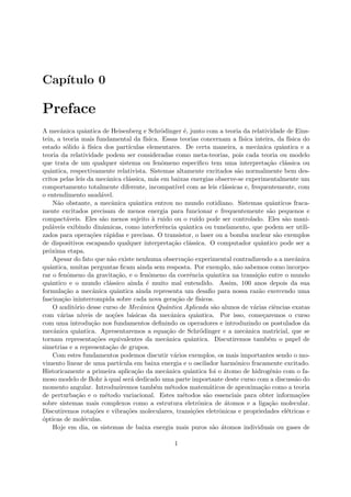 Cap´ıtulo 0
Preface
A mecˆanica quˆantica de Heisenberg e Schr¨odinger ´e, junto com a teoria da relatividade de Eins-
tein, a teoria mais fundamental da f´ısica. Essas teorias concernam a f´ısica inteira, da f´ısica do
estado s´olido `a f´ısica dos part´ıculas elementares. De certa maneira, a mecˆanica quˆantica e a
teoria da relatividade podem ser consideradas como meta-teorias, pois cada teoria ou modelo
que trata de um qualquer sistema ou fenˆomeno especiﬁco tem uma interpreta¸c˜ao cl´assica ou
quˆantica, respectivamente relativista. Sistemas altamente excitados s˜ao normalmente bem des-
critos pelas leis da mecˆanica cl´assica, m´as em baixas energias observe-se experimentalmente um
comportamento totalmente diferente, incompat´ıvel com as leis cl´assicas e, frequentemente, com
o entendimento saud´avel.
N˜ao obstante, a mecˆanica quˆantica entrou no mundo cotidiano. Sistemas quˆanticos fraca-
mente excitados precisam de menos energia para funcionar e frequentemente s˜ao pequenos e
compact´aveis. Eles s˜ao menos sujeito `a ruido ou o ru´ıdo pode ser controlado. Eles s˜ao mani-
pul´aveis exibindo dinˆamicas, como interferˆencia quˆantica ou tunelamento, que podem ser utili-
zados para opera¸c˜oes r´apidas e precisas. O transistor, o laser ou a bomba nuclear s˜ao exemplos
de dispositivos escapando qualquer interpreta¸c˜ao cl´assica. O computador quˆantico pode ser a
pr´oxima etapa.
Apesar do fato que n˜ao existe nenhuma observa¸c˜ao experimental contradizendo a a mecˆanica
quˆantica, muitas perguntas ﬁcam ainda sem resposta. Por exemplo, n˜ao sabemos como incorpo-
rar o fenˆomeno da gravita¸c˜ao, e o fenˆomeno da coerˆencia quˆantica na transi¸c˜ao entre o mundo
quˆantico e o mundo cl´assico ainda ´e muito mal entendido. Assim, 100 anos depois da sua
formula¸c˜ao a mecˆanica quˆantica ainda representa um desaﬁo para nossa raz˜ao exercendo uma
fascina¸c˜ao ininterrompida sobre cada nova gera¸c˜ao de f´ısicos.
O audit´orio desse curso de Mecˆanica Quˆantica Aplicada s˜ao alunos de v´arias ciˆencias exatas
com v´arias n´ıveis de no¸c˜oes b´asicas da mecˆanica quˆantica. Por isso, come¸caremos o curso
com uma introdu¸c˜ao nos fundamentos deﬁnindo os operadores e introduzindo os postulados da
mecˆanica quˆantica. Apresentaremos a equa¸c˜ao de Schr¨odinger e a mecˆanica matricial, que se
tornam representa¸c˜oes equivalentes da mecˆanica quˆantica. Discutiremos tamb´em o papel de
simetrias e a representa¸c˜ao de grupos.
Com estes fundamentos podemos discutir v´arios exemplos, os mais importantes sendo o mo-
vimento linear de uma part´ıcula em baixa energia e o oscilador harmˆonico fracamente excitado.
Historicamente a primeira aplica¸c˜ao da mecˆanica quˆantica foi o ´atomo de hidrogˆenio com o fa-
moso modelo de Bohr `a qual ser´a dedicado uma parte importante deste curso com a discuss˜ao do
momento angular. Introduziremos tamb´em m´etodos matem´aticos de aproxima¸c˜ao como a teoria
de perturba¸c˜ao e o m´etodo variacional. Estes m´etodos s˜ao essenciais para obter informa¸c˜oes
sobre sistemas mais complexos como a estrutura eletrˆonica de ´atomos e a liga¸c˜ao molecular.
Discutiremos rota¸c˜oes e vibra¸c˜oes moleculares, transi¸c˜oes eletrˆonicas e propriedades el´etricas e
´opticas de mol´eculas.
Hoje em dia, os sistemas de baixa energia mais puros s˜ao ´atomos individuais ou gases de
1
 