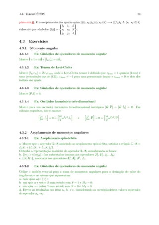 4.3. EXERC´ICIOS 73
plamento jj. O reacoplamento dos quatro spins |[(l1, s2)j1, (l2, s2)]J −→ |[(l1, l2)L, (s1, s2)S]J
´e descrito por s´ımbolos {9j} =



l1 l2 L
s1 s2 S
j1 j2 J



.
4.3 Exerc´ıcios
4.3.1 Momento angular
4.3.1.1 Ex: Gin´astica de operadores de momento angular
Mostre ˆl ×ˆl = i ˆl e [ˆlx, ˆly] = i ˆlz.
4.3.1.2 Ex: Tensor de Levi-Civita
Mostre [lk, rm] = i rnεkmn onde o Levi-Civita tensor ´e deﬁnido por εkmn = 1 quando (kmn) ´e
uma permuta¸c˜ao par de (123), εkmn = −1 para uma permuta¸c˜ao impar e εkmn = 0 se dois dos
´ındices s˜ao iguais.
4.3.1.3 Ex: Gin´astica de operadores de momento angular
Mostre [l2, l] = 0.
4.3.1.4 Ex: Oscilador harmˆonico trˆes-dimensional
Mostre para um oscilador harmˆonico trˆes-dimensional isotrˆopico [ ˆH,ˆl2] = [ ˆH, ˆlz] = 0. Faz
c´alculos expl´ıcitos, isto ´e, mostre
p2
2m , ˆlz = 0 =
m
2
ω2
r2
, ˆlz e p2
2m ,ˆl2
= 0 =
m
2
ω2
r2
,ˆl2
.
4.3.2 Acoplamento de momentos angulares
4.3.2.1 Ex: Acoplamento spin-´orbita
a. Mostre que o operador L · S associado ao acoplamento spin-´orbita, satisfaz a rela¸c˜ao L · S =
LzSz + (L+S− + L−S+)/2.
Obtenha a representa¸c˜ao matricial do operador L · S, considerando as bases:
b. {|mj1 ⊗ |mj2 } dos autoestados comuns aos operadores J2
1, J2
2, J1z, J2z;
c. {|J, M }, associada aos operadores J2
1, J2
2, J2, Jz.
4.3.2.2 Ex: Gin´astica de operadores do momento angular
Utilize o modelo vetorial para a soma de momentos angulares para a deriva¸c˜ao do valor do
ˆangulo entre os vetores que representam
a. dois spins α(= |+ );
b. um spin α e outro β num estado com S = 1 e MS = 0;
c. um spin α e outro β num estado com S = 0 e MS = 0.
d. Derive os resultados dos itens a., b. e c. considerando os correspondentes valores esperados
do operador sα · sβ.
 