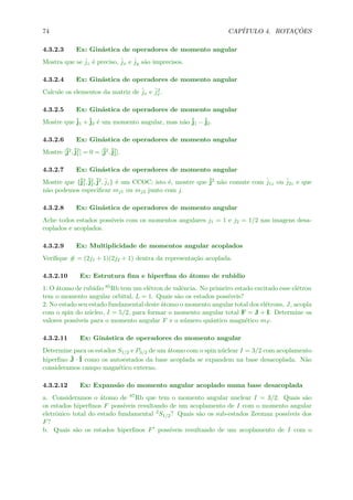 74 CAP´ITULO 4. ROTAC¸ ˜OES
4.3.2.3 Ex: Gin´astica de operadores de momento angular
Mostra que se ˆjz ´e preciso, ˆjx e ˆjy s˜ao imprecisos.
4.3.2.4 Ex: Gin´astica de operadores de momento angular
Calcule os elementos da matriz de ˆjx e ˆj2
x.
4.3.2.5 Ex: Gin´astica de operadores de momento angular
Mostre que ˆj1 +ˆj2 ´e um momento angular, mas n˜ao ˆj1 −ˆj2.
4.3.2.6 Ex: Gin´astica de operadores de momento angular
Mostre [ˆj2,ˆj2
1] = 0 = [ˆj2,ˆj2
2].
4.3.2.7 Ex: Gin´astica de operadores de momento angular
Mostre que {ˆj2
1,ˆj2
2,ˆj2, ˆjz} ´e um CCOC; isto ´e, mostre que ˆj2 n˜ao comute com ˆj1z ou ˆj2z e que
n˜ao podemos especiﬁcar mj1 ou mj2 junto com j.
4.3.2.8 Ex: Gin´astica de operadores de momento angular
Ache todos estados poss´ıveis com os momentos angulares j1 = 1 e j2 = 1/2 nas imagens desa-
coplados e acoplados.
4.3.2.9 Ex: Multiplicidade de momentos angular acoplados
Veriﬁque # = (2j1 + 1)(2j2 + 1) dentra da representa¸c˜ao acoplada.
4.3.2.10 Ex: Estrutura ﬁna e hiperﬁna do ´atomo de rub´ıdio
1. O ´atomo de rub´ıdio 85Rb tem um el´etron de valˆencia. No primeiro estado excitado esse el´etron
tem o momento angular orbital, L = 1. Quais s˜ao os estados poss´ıveis?
2. No estado seu estado fundamental deste ´atomo o momento angular total dos el´etrons, J, acopla
com o spin do n´ucleo, I = 5/2, para formar o momento angular total F = J + I. Determine os
valores poss´ıveis para o momento angular F e o n´umero quˆantico magn´etico mF .
4.3.2.11 Ex: Gin´astica de operadores do momento angular
Determine para os estados S1/2 e P3/2 de um ´atomo com o spin n´uclear I = 3/2 com acoplamento
hiperﬁno ˆJ · ˆI como os autoestados da base acoplada se expandem na base desacoplada. N˜ao
consideramos campo magn´etico externo.
4.3.2.12 Ex: Expans˜ao do momento angular acoplado numa base desacoplada
a. Consideramos o ´atomo de 87Rb que tem o momento angular nuclear I = 3/2. Quais s˜ao
os estados hiperﬁnos F poss´ıveis resultando de um acoplamento de I com o momento angular
eletrˆonico total do estado fundamental 2S1/2? Quais s˜ao os sub-estados Zeeman poss´ıveis dos
F?
b. Quais s˜ao os estados hiperﬁnos F poss´ıveis resultando de um acoplamento de I com o
 