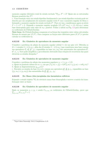 4.3. EXERC´ICIOS 75
momento angular eletrˆonico total do estado excitado 2P3/2, F = 2? Quais s˜ao os sub-estados
Zeeman poss´ıveis dos F ?
c. Uma transi¸c˜ao entre um estado hiperﬁno fundamental e um estado hiperﬁno excitado pode ser
descrita por um acoplamento do momento angular total F com o momento angular do f´oton κ
formando o momento angular do estado excitado F . Para ver isso, consideramos agora os n´ıveis
F = 1 e F = 2. Expande o momento angular acoplado |(F, κ)F , mF = |(1, 1)2, mF numa
base desacoplada para cada valor de mF poss´ıvel. Utilize a tabela na Fig. 4.4 para determinar
os coeﬁcientes de Clebsch-Gordan.
Note bem: Os Clebsch-Gordans comparam s´o as for¸cas das transi¸c˜oes entre v´arios sub-estados
Zeeman do mesmo par (F, F ). Para comparar as for¸cas entre diferentes pares (F, F ) ´e preciso
calcular os coeﬁcientes 6j.
4.3.2.13 Ex: Gin´astica de operadores do momento angular
Considere o problema da adi¸c˜ao do momento angular orbital e de um spin 1/2. Obtenha os
2l + 1 estados | + 1/2, mj , al´em dos 2l estados | − 1/2, mj (que constituem uma base comum
aos operadores 2
1, s2
2, j2, jz), expandidos na base |m1, m2 dos autoestados dos operadores l2,
s2, z, sz Vocˆe pode simpliﬁcar o procedimento derivando duas rela¸c˜oes de recorrˆencia das quais
decorrem os estados desejados.2
4.3.2.14 Ex: Gin´astica de operadores de momento angular
Considere o problema da adi¸c˜ao dos momentos angulares j1 = 1 e j2 = 1/2:
a. Quais os poss´ıveis valores de m e j, em que ˆj2|j, m = j(j + 1) 2|j, m e jz|j, m = m |j, m ?
b. Quais as degenerescˆencias gj1,j2 (m)?
c. Encontre os estados da base {|j, m }, comum aos operadores j2
1, j2
2, j, jz, expandidos na base
{|j1, m1 ⊗ |j2, m2 } dos autoestados de j2
1, j2
2, j1z, j2z.
4.3.2.15 Ex: Bases (des-)acopladas dos harmˆonicos esf´ericos
Expande o estado tripleto 3PJ do estrˆoncio numa base desacoplada e escreve a matriz da trans-
forma¸c˜ao entre as bases.
4.3.2.16 Ex: Gin´astica de operadores de momento angular
Dado os momentos j1 e j2, e sendo Cm1,m2 os coeﬁcientes de Clebsch-Gordan, prove que
m1,m2
|Cm1,m2 |2 = 1.
2
Veja Cohen-Tannoudji, Vol.2, Complemento A X.
 
