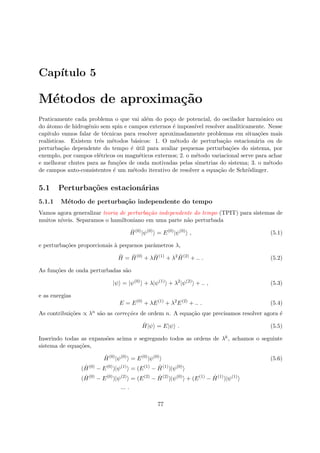 Cap´ıtulo 5
M´etodos de aproxima¸c˜ao
Praticamente cada problema o que vai al´em do po¸co de potencial, do oscilador harmˆonico ou
do ´atomo de hidrogˆenio sem spin e campos externos ´e imposs´ıvel resolver analiticamente. Nesse
capitulo vamos falar de t´ecnicas para resolver aproximadamente problemas em situa¸c˜oes mais
real´ısticas. Existem trˆes m´etodos b´asicos: 1. O m´etodo de perturba¸c˜ao estacion´aria ou de
perturba¸c˜ao dependente do tempo ´e ´util para avaliar pequenas perturba¸c˜oes do sistema, por
exemplo, por campos el´etricos ou magn´eticos externos; 2. o m´etodo variacional serve para achar
e melhorar chutes para as fun¸c˜oes de onda motivadas pelas simetrias do sistema; 3. o m´etodo
de campos auto-consistentes ´e um m´etodo iterativo de resolver a equa¸c˜ao de Schr¨odinger.
5.1 Perturba¸c˜oes estacion´arias
5.1.1 M´etodo de perturba¸c˜ao independente do tempo
Vamos agora generalizar teoria de perturba¸c˜ao independente do tempo (TPIT) para sistemas de
muitos n´ıveis. Separamos o hamiltoniano em uma parte n˜ao perturbada
ˆH(0)
|ψ(0)
= E(0)
|ψ(0)
, (5.1)
e perturba¸c˜oes proporcionais `a pequenos parˆametros λ,
ˆH = ˆH(0)
+ λ ˆH(1)
+ λ2 ˆH(2)
+ .. . (5.2)
As fun¸c˜oes de onda perturbadas s˜ao
|ψ = |ψ(0)
+ λ|ψ(1)
+ λ2
|ψ(2)
+ .. , (5.3)
e as energias
E = E(0)
+ λE(1)
+ λ2
E(2)
+ .. . (5.4)
As contribui¸c˜oes ∝ λn s˜ao as corre¸c˜oes de ordem n. A equa¸c˜ao que precisamos resolver agora ´e
ˆH|ψ = E|ψ . (5.5)
Inserindo todas as expans˜oes acima e segregando todos as ordens de λk, achamos o seguinte
sistema de equa¸c˜oes,
ˆH(0)
|ψ(0)
= E(0)
|ψ(0)
(5.6)
( ˆH(0)
− E(0)
)|ψ(1)
= (E(1)
− ˆH(1)
)|ψ(0)
( ˆH(0)
− E(0)
)|ψ(2)
= (E(2)
− ˆH(2)
)|ψ(0)
+ (E(1)
− ˆH(1)
)|ψ(1)
... .
77
 