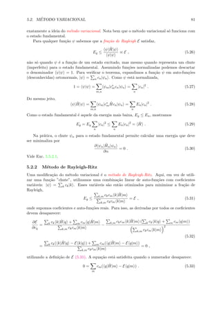 5.2. M´ETODO VARIACIONAL 81
exatamente a ideia do m´etodo variacional. Nota bem que o m´etodo variacional s´o funciona com
o estado fundamental.
Para qualquer fun¸c˜ao ψ sabemos que a fra¸c˜ao de Rayleigh E satisfaz,
Eg ≤
ψ| ˆH|ψ
ψ|ψ
≡ E , (5.26)
n˜ao s´o quando ψ ´e a fun¸c˜ao de um estado excitado, mas mesmo quando representa um chute
(imperfeito) para o estado fundamental. Assumindo fun¸c˜oes normalizadas podemos descartar
o denominador ψ|ψ = 1. Para veriﬁcar o teorema, expandimos a fun¸c˜ao ψ em auto-fun¸c˜oes
(desconhecidas) ortonormais, |ψ = n cn|ψn . Como ψ est´a normalizada,
1 = ψ|ψ =
m,n
ψm|c∗
mcn|ψn =
n
|cn|2
. (5.27)
Do mesmo jeito,
ψ| ˆH|ψ =
m,n
ψm|c∗
m
ˆHcn|ψn =
n
En|cn|2
. (5.28)
Como o estado fundamental ´e aquele da energia mais baixa, Eg ≤ En, mostramos
Eg = Eg
n
|cn|2
≤
n
En|cn|2
= ˆH . (5.29)
Na pr´atica, o chute ψα para o estado fundamental permite calcular uma energia que deve
ser minimaliza por
∂ ψα| ˆHα|ψα
∂α
= 0 . (5.30)
Vide Exc. 5.5.2.1.
5.2.2 M´etodo de Rayleigh-Ritz
Uma modiﬁca¸c˜ao do m´etodo variacional ´e o m´etodo de Rayleigh-Ritz. Aqui, em vez de utili-
zar uma fun¸c˜ao ”chute”, utilizamos uma combina¸c˜ao linear de auto-fun¸c˜oes com coeﬁcientes
vari´aveis: |ψ = k ck|k . Esses vari´aveis s˜ao ent˜ao otimizados para minimizar a fra¸c˜ao de
Rayleigh,
Eg ≤
k,m ckcm k| ˆH|m
k,m ckcm k|m
= E , (5.31)
onde supomos coeﬁcientes e auto-fun¸c˜oes reais. Para isso, as derivadas por todos os coeﬁcientes
devem desaparecer:
∂E
∂cq
= k ck k| ˆH|q + m cm q| ˆH|m
k,m ckcm k|m
−
k,m ckcm k| ˆH|m ( k ck k|q + m cm q|m )
k,m ckcm k|m
2
(5.32)
= k ck( k| ˆH|q − E k|q ) + m cm( q| ˆH|m − E q|m )
k,m ckcm k|m
= 0 ,
utilizando a deﬁni¸c˜ao de E (5.31). A equa¸c˜ao est´a satisfeita quando o numerador desaparece:
0 =
m
cm( q| ˆH|m − E q|m ) . (5.33)
 