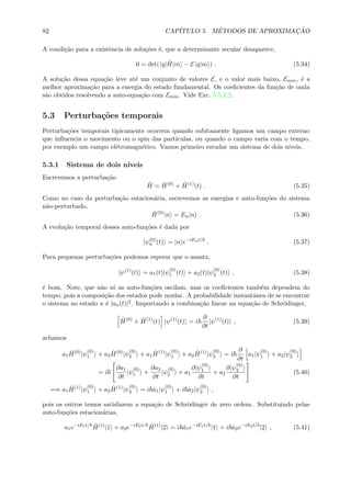 82 CAP´ITULO 5. M´ETODOS DE APROXIMAC¸ ˜AO
A condi¸c˜ao para a existˆencia de solu¸c˜oes ´e, que a determinante secular desaparece,
0 = det( q| ˆH|m − E q|m ) . (5.34)
A solu¸c˜ao dessa equa¸c˜ao leve at´e um conjunto de valores E, e o valor mais baixo, Emin, ´e a
melhor aproxima¸c˜ao para a energia do estado fundamental. Os coeﬁcientes da fun¸c˜ao de onda
s˜ao obtidos resolvendo a auto-equa¸c˜ao com Emin. Vide Exc. 5.5.2.2.
5.3 Perturba¸c˜oes temporais
Perturba¸c˜oes temporais tipicamente ocorrem quando subitamente ligamos um campo externo
que inﬂuencia o movimento ou o spin das part´ıculas, ou quando o campo varia com o tempo,
por exemplo um campo el´etromagn´etico. Vamos primeiro estudar um sistema de dois n´ıveis.
5.3.1 Sistema de dois n´ıveis
Escrevemos a perturba¸c˜ao
ˆH = ˆH(0)
+ ˆH(1)
(t) . (5.35)
Como no caso da perturba¸c˜ao estacion´aria, escrevemos as energias e auto-fun¸c˜oes do sistema
n˜ao-perturbado,
ˆH(0)
|n = En|n . (5.36)
A evolu¸c˜ao temporal desses auto-fun¸c˜oes ´e dada por
|ψ(0)
n (t) = |n e−iEnt/
. (5.37)
Para pequenas perturba¸c˜oes podemos esperar que o ansatz,
|ψ(1)
(t) = a1(t)|ψ
(0)
1 (t) + a2(t)|ψ
(0)
2 (t) , (5.38)
´e bom. Note, que n˜ao s´o as auto-fun¸c˜oes oscilam, mas os coeﬁcientes tamb´em dependem do
tempo, pois a composi¸c˜ao dos estados pode mudar. A probabilidade instantˆanea de se encontrar
o sistema no estado n ´e |an(t)|2. Importando a combina¸c˜ao linear na equa¸c˜ao de Schr¨odinger,
ˆH(0)
+ ˆH(1)
(t) |ψ(1)
(t) = i
∂
∂t
|ψ(1)
(t) , (5.39)
achamos
a1
ˆH(0)
|ψ
(0)
1 + a2
ˆH(0)
|ψ
(0)
2 + a1
ˆH(1)
|ψ
(0)
1 + a2
ˆH(1)
|ψ
(0)
2 = i
∂
∂t
a1|ψ
(0)
1 + a2|ψ
(0)
2
= i
∂a1
∂t
|ψ
(0)
1 +
∂a2
∂t
|ψ
(0)
2 + a1
∂|ψ
(0)
1
∂t
+ a2
∂|ψ
(0)
2
∂t
(5.40)
=⇒ a1
ˆH(1)
|ψ
(0)
1 + a2
ˆH(1)
|ψ
(0)
2 = i ˙a1|ψ
(0)
1 + i ˙a2|ψ
(0)
2 ,
pois os outros temos satisfazem a equa¸c˜ao de Schr¨odinger de zero ordem. Substituindo pelas
auto-fun¸c˜oes estacion´arias,
a1e−iE1t/ ˆH(1)
|1 + a2e−iE2t/ ˆH(1)
|2 = i ˙a1e−iE1t/
|1 + i ˙a2e−iE2t/
|2 , (5.41)
 