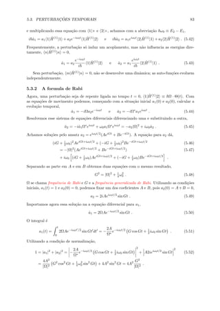 5.3. PERTURBAC¸ ˜OES TEMPORAIS 83
e multiplicando essa equa¸c˜ao com 1|× e 2|×, achamos com a abrevia¸c˜ao ω0 ≡ E2 − E1,
i ˙a1 = a1 1| ˆH(1)
|1 + a2e−iω0t
1| ˆH(1)
|2 e i ˙a2 = a1eiω0t
2| ˆH(1)
|1 + a2 2| ˆH(1)
|2 . (5.42)
Frequentemente, a perturba¸c˜ao s´o induz um acoplamento, mas n˜ao inﬂuencia as energias dire-
tamente, n| ˆH(1)|n = 0,
˙a1 = a2
e−iω0t
i
1| ˆH(1)
|2 e ˙a2 = a1
eiω0t
i
2| ˆH(1)
|1 . (5.43)
Sem perturba¸c˜ao, m| ˆH(1)|n = 0, n˜ao se desenvolve uma dinˆamica; as auto-fun¸c˜oes evoluem
independentemente.
5.3.2 A formula de Rabi
Agora, uma perturba¸c˜ao seja de repente ligada no tempo t = 0, 1| ˆH(1)|2 ≡ Ω · Θ(t). Com
as equa¸c˜oes de movimento podemos, come¸cando com a situa¸c˜ao inicial a1(0) e a2(0), calcular a
evolu¸c˜ao temporal,
˙a1 = −iΩa2e−iω0t
e ˙a2 = −iΩ∗
a1eiω0t
. (5.44)
Resolvemos esse sistema de equa¸c˜oes diferenciais diferenciando uma e substituindo a outra,
¨a2 = −i˙a1Ω∗
eiω0t
+ ω0a1Ω∗
eiω0t
= −a2|Ω|2
+ iω0 ˙a2 . (5.45)
Achamos solu¸c˜oes pelo ansatz a2 = eiω0t/2(AeiGt + Be−iGt). A equa¸c˜ao para a2 d´a,
(iG + i
2ω0)2
AeiGt+iω0t/2
+ (−iG + i
2ω0)2
Be−iGt+iω0t/2
(5.46)
= −|Ω|2
(AeiGt+iω0t/2
+ Be−iGt+iω0t/2
) (5.47)
+ iω0 (iG + i
2ω0)AeiGt+iω0t/2
+ (−iG + i
2ω0)Be−iGt+iω0t/2
.
Separando as parte em A e em B obtemos duas equa¸c˜oes com o mesmo resultado,
G2
= |Ω|2
+ 1
4ω2
0 . (5.48)
Ω se chama frequˆencia de Rabi e G e a frequˆencia generalizada de Rabi. Utilizando as condi¸c˜oes
iniciais, a1(t) = 1 e a2(0) = 0, podemos ﬁxar um dos coeﬁcientes A e B, pois a2(0) = A+B = 0,
a2 = 2iAeiω0t/2
sin Gt . (5.49)
Importamos agora essa solu¸c˜ao na a equa¸c˜ao diferencial para a1,
˙a1 = 2ΩAe−iω0t/2
sin Gt . (5.50)
O integral ´e
a1(t) =
t
0
2ΩAe−iω0t /2
sin Gt dt = −
2A
Ω∗
e−iω0t/2
G cos Gt + 1
2iω0 sin Gt . (5.51)
Utilizando a condi¸c˜ao de normaliza¸c˜ao,
1 = |a1|2
+ |a2|2
= −
2A
Ω∗
e−iω0t/2
G cos Gt + 1
2iω0 sin Gt
2
+ A2ieiω0t/2
sin Gt
2
(5.52)
=
4A2
|Ω|2
G2
cos2
Gt + 1
4ω2
0 sin2
Gt + 4A2
sin2
Gt = 4A2 G2
|Ω|2
.
 