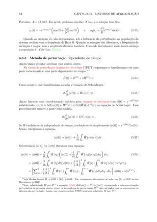 84 CAP´ITULO 5. M´ETODOS DE APROXIMAC¸ ˜AO
Portanto, A = |Ω|/2G. Em geral, podemos escolher Ω real, e a solu¸c˜ao ﬁnal ﬁca
a1(t) = −e−iω0t/2
cos Gt +
iω0
2G
sin Gt e a2(t) =
iΩ
G
eiω0t/2
sin Gt . (5.53)
Quando as energias En s˜ao degeneradas, sob a inﬂuencia da perturba¸c˜ao, as popula¸c˜oes do
sistema oscilam com a frequˆencia de Rabi Ω. Quando as energias s˜ao diferentes, a frequˆencia de
oscila¸c˜ao ´e major, mas a amplitude diminue tamb´em. O estado inicialmente vazio nunca alcan¸ca
a popula¸c˜ao 1. Vide Exc. 5.5.3.1.
5.3.3 M´etodo de perturba¸c˜ao dependente do tempo
Agora vamos estudar sistemas com muitos n´ıveis.
Na teoria de perturba¸c˜ao dependente do tempo (TPDT) separamos o hamiltoniano em uma
parte estacionaria e uma parte dependente do tempo,3,4
ˆH(t) = ˆH(0)
+ λ ˆH(1)
(t) . (5.54)
Como sempre, esse hamiltoniano satisfaz e equa¸c˜ao de Schr¨odinger,
i
∂
∂t
|ψ(t) = ˆH(t)|ψ(t) . (5.55)
Agora fazemos uma transforma¸c˜ao unit´aria para imagem de intera¸c˜ao com S(t) = e−i ˆH(0)t/
substituindo |ψ(t) ≡ S(t)|φ(t) e ˆH(1)(t) ≡ S(t) ˆW(t)S−1(t) na equa¸c˜ao de Schr¨odinger. Esse
procedimento remove a parte estacion´aria,
i
∂
∂t
|φ(t) = λ ˆW(t)|φ(t) . (5.56)
Se W tamb´em seria independente do tempo, a solu¸c˜ao seria simplesmente |φ(t) = e−i ˆWt/ |φ(0) .
Sen˜ao, integramos a equa¸c˜ao,
|φ(t) = |φ(0) +
λ
i
t
0
ˆW(τ)|φ(τ) dτ . (5.57)
Substituindo |φ(τ) by |φ(t) iteramos essa equa¸c˜ao,
|φ(t) = |φ(0) +
λ
i
t
0
ˆW(τ1) |φ(0) +
λ
i
τ1
0
ˆW(τ2)|φ(τ2) dτ2 dτ1 (5.58)
= |φ(0) +
λ
i
t
0
ˆW(τ1)dτ1|φ(0) +
λ
i
2 t
0
ˆW(τ1)
τ1
0
ˆW(τ2)|φ(τ2) dτ2dτ1
=
N
n=1
λ
i
n t
0
ˆW(τ1)
τ1
0
ˆW(τ2)...
τn−1
0
ˆW(τn)dτ1dτ2...dτn |φ(0) + o(λN+1
) .
3
Veja Becker-Sauter II, p.118ﬀ e [14], p.104ﬀ. Um tratamento alternativo se acha em [9], p.191ﬀ ou em
Blochinzew, p.332ﬀ.
4
Note, substituindo W por ˆH(1)
a equa¸c˜ao (5.56), i ∂t|φ(t) = ˆH(1)
(t)|φ(t) , corresponde a uma aproxima¸c˜ao
perturbativa de primeira ordem, isto ´e, os autovalores da perturba¸c˜ao ˆH(1)
s˜ao calculados com os autovetores do
sistema n˜ao perturbado. Assim, em primeira ordem TPDT podemos substituir W por ˆH(1)
.
 