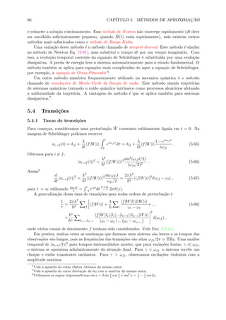 86 CAP´ITULO 5. M´ETODOS DE APROXIMAC¸ ˜AO
e reinserir a solu¸c˜ao continuamente. Esse m´etodo de Newton n˜ao converge rapidamente (dt deve
ser escolhido suﬁcientemente pequeno, quando ˆH(t) varia rapidamente), m´as existem outros
m´etodos mais soﬁsticados como o m´etodo de Runge-Kutta.
Uma varia¸c˜ao deste m´etodo ´e o m´etodo chamado de steepest descent. Este m´etodo ´e similar
ao m´etodo de Newton Eq. (5.91), mas substitu´ı o tempo dt por um tempo imagin´ario. Com
isso, a evolu¸c˜ao temporal coerente da equa¸c˜ao de Schr¨odinger ´e substitu´ıda por uma evolu¸c˜ao
dissipativa. A perda de energia leva o sistema automaticamente para o estado fundamental. O
m´etodo tamb´em se aplica para equa¸c˜oes mais complicadas do aque a equa¸c˜ao de Schr¨odinger,
por exemplo, a equa¸c˜ao de Gross-Pitaevskii 6.
Um outro m´etodo num´erico frequentemente utilizado na mecˆanica quˆantica ´e o m´etodo
chamado de simula¸c˜oes de Monte-Carlo da fun¸c˜ao de onda. Este m´etodo simula trajet´orias
de sistemas quˆanticas tratando o ruido quˆantico intr´ınseco como processos aleat´orios afetando
a uniformidade da trajet´oria. A vantagem do m´etodo ´e que se aplica tamb´em para sistemas
dissipativos.7.
5.4 Transi¸c˜oes
5.4.1 Taxas de transi¸c˜oes
Para come¸car, consideramos uma perturba¸c˜ao ˆW constante subitamente ligada em t = 0. Na
imagem de Schr¨odinger podemos escrever
ai→f (t) = δif +
λ
i
f|W|i
t
0
eiωif τ
dτ = δif +
λ
i
f|W|i
1 − eiωif t
iωif
. (5.65)
Obtemos para i = f,
|ai→f (t)|2
=
λ2
2
| f|W|i |2 sin2
(ωif t/2)
(ωfi/2)2
. (5.66)
Assim8
d
dt
|ai→f (t)|2
=
λ2
2
| f|W|i |2 sin ωfit
ωfi/2
=
2πλ2
2
| f|W|i |2
δ(ωf − ωi) , (5.67)
para t → ∞ utilizando sin xt
x =
t
−t eixtdt
t→∞
−→ 2πδ(x).
A generaliza¸c˜ao dessa taxa de transi¸c˜oes para todas ordens de perturba¸c˜ao ´e
1
τ
=
2πλ2
2 f
f|W|i +
λ
l
f|W|l l|W|i
ωi − ωl
+ ... (5.68)
+
λn
n l1,...,ln−1
f|W|l1 l1|...|ln−1 ln−1|W|i
(ωi − ωl1 ) ... ωi − ωln−1
2
δ(ωif ) ,
onde v´arios canais de decaimento f tenham sido considerados. Vide Exc. 5.5.4.1.
Em pratica, muitas vezes as mudan¸cas que fazemos num sistema s˜ao lentes e os tempos das
observa¸c˜oes s˜ao longos, pois as frequˆencias das transi¸c˜oes s˜ao altas ωfi/2π THz. Uma analise
temporal de |ai→f (t)|2 para tempos intermedi´arios mostre, que para varia¸c˜oes lentas, γ ωfi,
o sistema se aproxima adiabaticamente da situa¸c˜ao ﬁnal. Para γ ωfi, o sistema recebe um
choque e exibe transientes oscilantes. Para γ > ωfi, observamos oscila¸c˜oes violentas com a
amplitude m´axima.
6
Vide a apostila do curso Optica Atˆomica do mesmo autor.
7
Vide a apostila do curso Intera¸c˜ao da luz com a mat´eria do mesmo autor.
8
Utilizamos as regras trigonom´etricas sin x = 2 sin x
2
cos x
2
e sin2
x = 1
2
− 1
2
cos 2x.
 