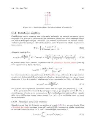 5.4. TRANSIC¸ ˜OES 87
Figura 5.1: Visualiza¸c˜ao gr´aﬁca das v´arias ordens de transi¸c˜oes.
5.4.2 Perturba¸c˜oes peri´odicas
Consideramos, agora, o caso de uma perturba¸c˜ao oscilat´oria, por exemplo um campo eletro-
magn´etico. Em princ´ıpio, o conhecimento das resposta do sistema para perturba¸c˜oes peri´odicas
n´os permite tratar perturba¸c˜oes arbitr´arias, pois podemos expandir-lhes em s´eries de Fourier.
Tratamos primeiro transi¸c˜oes entre n´ıveis discretos, antes de considerar estados incorporados
em cont´ınuos,
ˆW(t) =
0 para t < 0
2 ˆW0 cos ωt para t ≥ 0
. (5.69)
A taxa de transi¸c˜ao ﬁca
ai→f (t) =
f| ˆW0|i
i
t
0
2eiωfiτ
cos ωtdτ =
f| ˆW0|i
i
ei(ωfi+ω)t − 1
i(ωfi + ω)
+
ei(ωfi−ω)t − 1
i(ωfi − ω)
. (5.70)
O primeiro termo sendo pequeno, desprezamos ele na aproxima¸c˜ao da onda rotativa (rotating
wave approximation, RWA). Obtemos,
|ai→f (t)|2
=
| f| ˆW0|i |2
2
sin2 1
2(ωfi − ω)t
1
4(ωfi − ω)2
. (5.71)
Isso ´e o mesmo resultado como na formula de Rabi (5.78), s´o que a diferencia de energia entre os
estados ωfi ´e deslocada pela frequˆencia da perturba¸c˜ao ω. A quantidade ∆fi ≡ ω−ωfi se chama
dessintonia. A taxa de transi¸c˜ao ´e m´axima quando tem ressonˆancia, isto ´e ∆fi = 0. Neste caso,
|ai→f (t)|2
−→
| f| ˆW0|i |2
2
t2
. (5.72)
Isso pode ser visto, expandindo o numerador numa serie de Taylor para pequenos (ωfi − ω)t.
Note, que a probabilidade excede 1 para tempos longos, o que n˜ao pode ocorrer. De fato, a
restri¸c˜ao para a primeira ordem na expans˜ao de Taylor utilizada na deriva¸c˜ao na ´ultima equa¸c˜ao
deixe de ser v´alida para tempos longos, quando (ωfi − ω)t > 1, e precisamos tomar em conta
ordens superiores.
5.4.2.1 Transi¸c˜oes para n´ıveis continuas
Quando o estado ﬁnal ﬁca dentro de um cont´ınuo, a formula (5.71) deve ser generalizada. Com
a densidade dos estados escrita na forma ρ(E), onde ρ(E)dE ´e o n´umero de estados encontrados
no intervalo de energias entre E e E + dE, a probabilidade de transi¸c˜ao ´e
Pi→F (t) =
Emax
Emin
|ai→f (t)|2
ρ(Ef )dEf , (5.73)
 