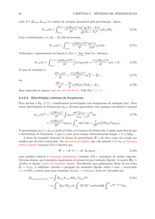 88 CAP´ITULO 5. M´ETODOS DE APROXIMAC¸ ˜AO
onde E ∈ [Emin, Emax] ´e o regime de energias alcan¸c´avel pela perturba¸c˜ao. Agora,
Pi→F (t) =
Emax
Emin
| f| ˆW0|i |2
2
sin2 1
2 (Ef − Ei)t
1
4 2 (Ef − Ei)2
ρ(Ef )dEf . (5.74)
Com a substitui¸c˜ao x ≡ (Ef − Ei)/2 escrevemos,
Pi→F (t) =
xmax
xmin
| f| ˆW0|i |2t2
2
sin2
xt
(xt)2
ρ(x)dx . (5.75)
Utilizando a representa¸c˜ao da fun¸c˜ao δ, δ(x) = lim
n→∞
t
π sinc2
nx, obtemos,
Pi→F (t) =
xmax
xmin
| f| ˆW0|i |2t2
2
π
t
δ(x)ρ(x)dx =
π| f| ˆW0|i |2t
2
ρ(x = 0) . (5.76)
A taxa de transi¸c˜ao ´e,
dPi→F (t)
dt
=
π| f| ˆW0|i |2
2
ρ(
Ef
= Ei
) , (5.77)
ou,
dPi→F
dt
=
2π
| f| ˆW0|i |2
δ(Ef − Ei) . (5.78)
Essa express˜ao se chama regra de ouro de Fermi. Vide Exc. 5.5.4.2.
5.4.2.2 Distribui¸c˜ao continua de frequˆencias
Para derivar a Eq. (5.71), consideramos perturba¸c˜oes com frequˆencias de oscila¸c˜ao ﬁxa. Para
tratar distribui¸c˜oes de frequˆencias (ω), devemos generalizar esta equa¸c˜ao calculando o integral
|ai→f (t)|2
=
| f| ˆW0|i |2
2
(ω)
sin2 1
2(ωfi − ω)t
(ωfi − ω)2
dω (5.79)
| f| ˆW0|i |2
2 2
t (ωfi)
∞
−∞
sinc2
xdx =
π
2 2
t| f| ˆW0|i |2
(ωfi) .
A aproxima¸c˜ao (ω) = (ωfi) pode ser feita, se a largura da fun¸c˜ao sinc ´e muito mais ﬁna do que
a distribui¸c˜ao de frequˆencia, o que ´e o caso para tempos suﬁcientemente longos, t π/2∆fi.
A for¸ca da transi¸c˜ao depende da forma da perturba¸c˜ao ˆW e do jeito como ela acopla aos
estados que ela est´a conectando. Na aproxima¸c˜ao dipolar, que vale quando λ aB, a transi¸c˜ao
el´etrica dipolar (nota¸c˜ao E1) ´e descrita por,
ˆW = −eˆr · E = −eˆr · E0 cos ωt , (5.80)
mas tamb´em existem a transi¸c˜ao quadrupolar (nota¸c˜ao E2) e transi¸c˜oes de ordem superior.
Veremos depois, que transi¸c˜oes espontˆaneas s´o acontecem por radia¸c˜ao dipolar. A matriz Dfi ≡
f|eˆr|i se chama matriz de transi¸c˜ao dipolar. Escolhendo uma polariza¸c˜ao linear da luz como
E0 = Ez0ˆez, ´e suﬁciente calcular a proje¸c˜ao do momento dipolar sobre o eixo z escrevendo
ˆz = ˆr cos θ, a matriz para uma transi¸c˜ao |nilimi → |nf lf mf pode ser calculada por
Dz
nf ,lf ,mf ;ni,li,mi
= e Rnf lf
Ylf mf
ˆrRnili
Ylimi
d3
r (5.81)
= e
∞
0
Rnlr3
Rn l dr
π
0
Pm
l Pm
l cos θ sin θdθ
2π
0
ei(m−m )φ
dφ ,
 