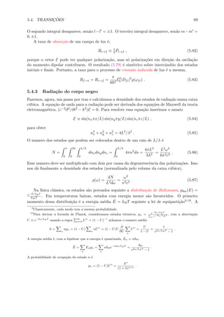 5.4. TRANSIC¸ ˜OES 89
O segundo integral desaparece, sen˜ao l−l = ±1. O terceiro integral desaparece, sen˜ao m−m =
0, ±1.
A taxa de absor¸c˜ao de um campo de luz ´e,
Ri→f ≡ 1
3
˙Pi→f , (5.82)
porque o vetor E pode ter qualquer polariza¸c˜ao, mas s´o polariza¸c˜oes em dire¸c˜ao da oscila¸c˜ao
do momento dipolar contribuem. O resultado (5.79) ´e sim´etrico sobre intercˆambio dos estados
iniciais e ﬁnais. Portanto, a taxa para o processo de emiss˜ao induzida de luz ´e a mesma,
Rf→i = Ri→f =
π
6 2
E2
0 |Dfi|2
(ωfi) . (5.83)
5.4.3 Radia¸c˜ao do corpo negro
Fazemos, agora, um passa por traz e calculamos a densidade dos estados de radia¸c˜ao numa caixa
c´ubica. A equa¸c˜ao de onda para a radia¸c˜ao pode ser derivada dos equa¸c˜oes de Maxwell da teoria
eletromagn´etica, (c−2∂2/∂t2 − k2)E = 0. Para resolver essa equa¸c˜ao inserimos o ansatz
E ∝ sin(nxπx/L) sin(nyπy/L) sin(nzπz/L) , (5.84)
para obter
n2
x + n2
y + n2
z = 4L2
/λ2
. (5.85)
O numero dos estados que podem ser colocados dentro de um raio de L/λ ´e
N =
π
0
2π
0
L/λ
0
dnxdnydnz =
L/λ
0
4πn2
dn =
4πL3
3λ3
=
L3ω3
6π2c3
. (5.86)
Esse numero deve ser multiplicado com dois por causa da degenerescˆencia das polariza¸c˜oes. Isso
nos d´a ﬁnalmente a densidade dos estados (normalizada pelo volume da caixa c´ubica),
(ω) =
dN
L3dω
=
ω2
π2c3
. (5.87)
Na f´ısica cl´assica, os estados s˜ao povoados seguinte a distribui¸c˜ao de Boltzmann, pbm(E) =
e−E/kBT
kBT . Em temperaturas baixas, estados com energia menor s˜ao favorecidos. O primeiro
momento dessa distribui¸c˜ao ´e a energia m´edia ¯E = kBT seguinte a lei de equiparti¸c˜ao9,10. A
9
Classicamente, cada modo tem a mesma probabilidade.
10
Para derivar a formula de Planck, consideramos estados t´ermicos, pn = e−En/kBT
n e−En/kBT , com a abrevia¸c˜ao
U ≡ e− ω/kBT
usando a regra ∞
n=0 Un
= (1 − U)−1
achamos o numero m´edio
¯n =
n
npn = (1 − U)
n
nUn
= (1 − U)U
∂
∂U n
Un
=
U
1 − U
=
1
e ω/kBT − 1
.
A energia m´edia ´e, com a hip´otese que a energia ´e quantizada, En = n ω,
¯E =
n
Enpn =
n
n ωe−n ω/kBT
=
ω
e ω/kBT − 1
.
A probabilidade de ocupa¸c˜ao do estado n ´e
pn = (1 − U)Un
=
¯nn
(1 + ¯n)1+n
.
 