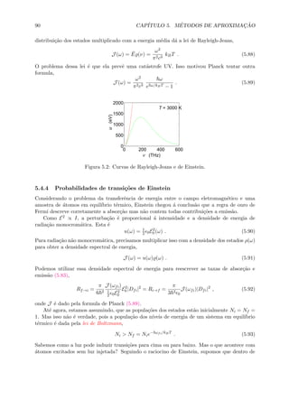 90 CAP´ITULO 5. M´ETODOS DE APROXIMAC¸ ˜AO
distribui¸c˜ao dos estados multiplicado com a energia m´edia d´a a lei de Rayleigh-Jeans,
J (ω) = ¯E (ν) =
ω2
π2c3
kBT . (5.88)
O problema dessa lei ´e que ela prevˆe uma cat´astrofe UV. Isso motivou Planck tentar outra
formula,
J (ω) =
ω2
π2c3
ω
e ω/kBT − 1
. (5.89)
0 200 400 600
0
500
1000
1500
2000
ν (THz)
u(eV)
T = 3000 K
Figura 5.2: Curvas de Rayleigh-Jeans e de Einstein.
5.4.4 Probabilidades de transi¸c˜oes de Einstein
Considerando o problema da transferˆencia de energia entre o campo eletromagn´etico e uma
amostra de ´atomos em equil´ıbrio t´ermico, Einstein chegou ´a conclus˜ao que a regra de ouro de
Fermi descreve corretamente a absor¸c˜ao mas n˜ao contem todas contribui¸c˜oes a emiss˜ao.
Como E2 ∝ I, a perturba¸c˜ao ´e proporcional ´a intensidade e a densidade de energia de
radia¸c˜ao monocrom´atica. Esta ´e
u(ω) = 1
2 0E2
0 (ω) . (5.90)
Para radia¸c˜ao n˜ao monocrom´atica, precisamos multiplicar isso com a densidade dos estados ρ(ω)
para obter a densidade espectral de energia,
J (ω) = u(ω) (ω) . (5.91)
Podemos utilizar essa densidade espectral de energia para reescrever as taxas de absor¸c˜ao e
emiss˜ao (5.83),
Rf→i =
π
6 2
J (ωfi)
1
2 0E2
0
E2
0 |Dfi|2
= Ri→f =
π
3 2
0
J (ωfi)|Dfi|2
, (5.92)
onde J ´e dado pela formula de Planck (5.89).
At´e agora, estamos assumindo, que as popula¸c˜oes dos estados est˜ao inicialmente Ni = Nf =
1. Mas isso n˜ao ´e verdade, pois a popula¸c˜ao dos n´ıveis de energia de um sistema em equil´ıbrio
t´ermico ´e dada pela lei de Boltzmann,
Ni > Nf = Nie− ωfi/kBT
. (5.93)
Sabemos como a luz pode induzir transi¸c˜oes para cima ou para baixo. Mas o que acontece com
´atomos excitados sem luz injetada? Seguindo o raciocino de Einstein, supomos que dentro de
 