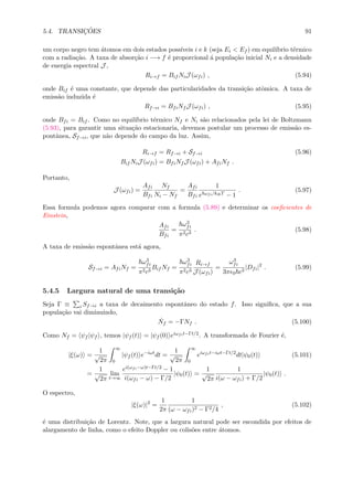 5.4. TRANSIC¸ ˜OES 91
um corpo negro tem ´atomos em dois estados poss´ıveis i e k (seja Ei < Ef ) em equil´ıbrio t´ermico
com a radia¸c˜ao. A taxa de absor¸c˜ao i −→ f ´e proporcional ´a popula¸c˜ao inicial Ni e a densidade
de energia espectral J ,
Ri→f = Bif NiJ (ωfi) , (5.94)
onde Bif ´e uma constante, que depende das particularidades da transi¸c˜ao atˆomica. A taxa de
emiss˜ao induzida ´e
Rf→i = BfiNf J (ωfi) , (5.95)
onde Bfi = Bif . Como no equil´ıbrio t´ermico Nf e Ni s˜ao relacionados pela lei de Boltzmann
(5.93), para garantir uma situa¸c˜ao estacionaria, devemos postular um processo de emiss˜ao es-
pontˆanea, Sf→i, que n˜ao depende do campo da luz. Assim,
Ri→f = Rf→i + Sf→i (5.96)
Bif NiJ (ωfi) = BfiNf J (ωfi) + AfiNf .
Portanto,
J (ωfi) =
Afi
Bfi
Nf
Ni − Nf
=
Afi
Bfi
1
e ωfi/kBT − 1
. (5.97)
Essa formula podemos agora comparar com a formula (5.89) e determinar os coeﬁcientes de
Einstein,
Afi
Bfi
=
ω3
fi
π2c3
. (5.98)
A taxa de emiss˜ao espontˆanea est´a agora,
Sf→i = AfiNf =
ω3
fi
π2c3
Bif Nf =
ω3
fi
π2c3
Ri→f
J (ωfi)
=
ω3
fi
3π 0 c3
|Dfi|2
. (5.99)
5.4.5 Largura natural de uma transi¸c˜ao
Seja Γ ≡ i Sf→i a taxa de decaimento espontˆaneo do estado f. Isso signiﬁca, que a sua
popula¸c˜ao vai diminuindo,
˙Nf = −ΓNf . (5.100)
Como Nf = ψf |ψf , temos |ψf (t) = |ψf (0) eiωfit−Γt/2. A transformada de Fourier ´e,
|ξ(ω) =
1
√
2π
∞
0
|ψf (t) e−iωt
dt =
1
√
2π
∞
0
eiωfit−iωt−Γt/2
dt|ψ0(t) (5.101)
=
1
√
2π
lim
t→∞
ei(ωfi−ω)t−Γt/2 − 1
i(ωfi − ω) − Γ/2
|ψ0(t) =
1
√
2π
1
i(ω − ωfi) + Γ/2
|ψ0(t) .
O espectro,
|ξ(ω)|2
=
1
2π
1
(ω − ωfi)2 − Γ2/4
, (5.102)
´e uma distribui¸c˜ao de Lorentz. Note, que a largura natural pode ser escondida por efeitos de
alargamento de linha, como o efeito Doppler ou colis˜oes entre ´atomos.
 