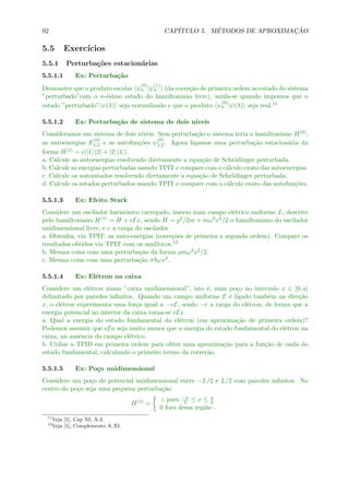 92 CAP´ITULO 5. M´ETODOS DE APROXIMAC¸ ˜AO
5.5 Exerc´ıcios
5.5.1 Perturba¸c˜oes estacion´arias
5.5.1.1 Ex: Perturba¸c˜ao
Demonstre que o produto escalar ψ
(0)
n |ψ
(1)
n (da corre¸c˜ao de primeira ordem ao estado do sistema
”perturbado”com o n-´esimo estado do hamiltoniano livre), anula-se quando impomos que o
estado ”perturbado”|ψ(λ) seja normalizado e que o produto ψ
(0)
n |ψ(λ) seja real.11
5.5.1.2 Ex: Perturba¸c˜ao de sistema de dois n´ıveis
Consideramos um sistema de dois n´ıveis. Sem perturba¸c˜ao o sistema teria o hamiltoniano H(0),
as autoenergias E
(0)
1,2 e as autofun¸c˜oes ψ
(0)
1,2. Agora ligamos uma perturba¸c˜ao estacion´aria da
forma H(1) = (|1 2| + |2 1|).
a. Calcule as autoenergias resolvendo diretamente a equa¸c˜ao de Schr¨odinger perturbada.
b. Calcule as energias perturbadas usando TPIT e compare com o c´alculo exato das autoenergias.
c. Calcule os autoestados resolvendo diretamente a equa¸c˜ao de Schr¨odinger perturbada.
d. Calcule os estados perturbados usando TPIT e compare com o c´alculo exato das autofun¸c˜oes.
5.5.1.3 Ex: Efeito Stark
Considere um oscilador harmˆonico carregado, imerso num campo el´etrico uniforme E, descrito
pelo hamiltoniano H(1) = H + eEx, sendo H = p2/2m + mω2x2/2 o hamiltoniano do oscilador
unidimensional livre, e e a carga do oscilador.
a. Obtenha, via TPIT, as auto-energias (corre¸c˜oes de primeira a segunda ordem). Compare os
resultados obtidos via TPIT com os anal´ıticos.12
b. Mesma coisa com uma perturba¸c˜ao da forma ρmω2x2/2.
c. Mesma coisa com uma perturba¸c˜ao σ ωx3.
5.5.1.4 Ex: El´etron na caixa
Considere um el´etron numa ”caixa unidimensional”, isto ´e, num po¸co no intervalo x ∈ [0, a]
delimitado por paredes inﬁnitos. Quando um campo uniforme E ´e ligado tamb´em na dire¸c˜ao
x, o el´etron experimenta uma for¸ca igual a −eE, sendo −e a carga do el´etron, de forma que a
energia potencial no interior da caixa torna-se eEx.
a. Qual a energia do estado fundamental do el´etron (em aproxima¸c˜ao de primeira ordem)?
Podemos assumir que eEa seja muito menor que a energia do estado fundamental do el´etron na
caixa, na ausˆencia do campo el´etrico.
b. Utilize a TPID em primeira ordem para obter uma aproxima¸c˜ao para a fun¸c˜ao de onda do
estado fundamental, calculando o primeiro termo da corre¸c˜ao.
5.5.1.5 Ex: Po¸co unidimensional
Considere um po¸co de potencial unidimensional entre −L/2 e L/2 com paredes inﬁnitos. No
centro do po¸co seja uma pequena perturba¸c˜ao
H(1)
=
ε para −a
2 ≤ x ≤ a
2
0 fora dessa regi˜ao .
11
Veja [5], Cap XI, A-2.
12
Veja [5], Complemento A XI.
 