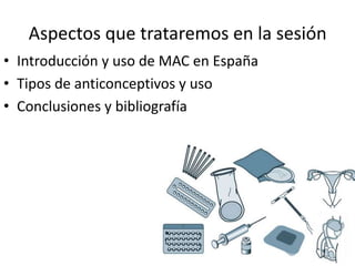 Aspectos que trataremos en la sesión
• Introducción y uso de MAC en España
• Tipos de anticonceptivos y uso
• Conclusiones...