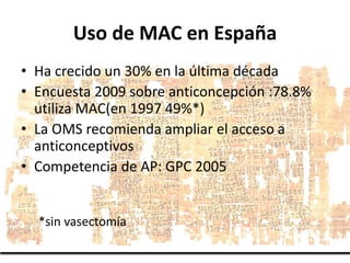 Uso de MAC en España
• Ha crecido un 30% en la última década
• Encuesta 2009 sobre anticoncepción :78.8%
utiliza MAC(en 19...