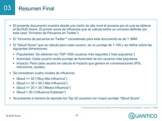 Q-Score 16
Resumen Final03
* Usuarios peruanos de acuerdo a definiciones propias de Quántico, universo 1.3MM
● El presente documento muestra desde una visión de alto nivel el proceso por el cual se obtiene
el Q-Score. El primer score de influencia que se calcula sobre un universo definido (en este
caso “Universo de Peruanos en Twitter”)
● El “Universo de peruanos en Twitter”* considerado para este documento es de 1.3MM
● El “Q-Score” que se calcula para cada usuario, es un puntaje de 1-100 y se define sobre las
siguientes dimensiones:
● Popularidad: Se obtienen los TOP 1000 usuarios más seguidos (“más populares”)
● Autoridad: Cada usuario recibe puntaje de Autoridad de los usuarios más populares
● Impacto: Para cada usuario se calcula el impacto que genera en conversaciones (RTs,
menciones, quotes)
● Se consideran cuatro niveles de influencia:
● Q-Score >= 50 (“Muy Alta Influencia”)
● Q-Score >= 35 < 50 (“Alta Influencia”)
● Q-Score >= 20 < 35 (“Media Influencia”)
● Q-Score < 20 (“Influencia Estándar”)
● Se presenta a manera de ejemplo los Top 20 usuarios con mayor puntaje “Q-Score”
 