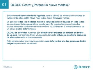 Q-Score 3
Q-Score: ¿Porqué un nuevo modelo?01
Existen muy buenos modelos vigentes para el cálculo de influencia de actores en
twitter. Entre ellos están Klout, Peer Index, Kred, Twitalyzer y otros.
En general todos los modelos miden la influencia de un usuario en toda la red
sin considerar límites geográficos o culturales. Se puede afirmar que todos los
scores existentes comparten la misma visión: no consideran la influencia dentro de
un país o ciudad determinados.
Q-Score es diferente. Partimos por identificar el universo de actores en twitter
de un país (por ejemplo Perú) y luego calculamos la influencia que tiene cada uno
de ellos sobre este universo acotado.
Esto permite saber con mayor precisión cuan influyentes son las personas dentro
del país que se está estudiando.
 