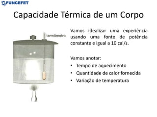 Capacidade Térmica de um Corpo
Vamos idealizar uma experiência
usando uma fonte de potência
constante e igual a 10 cal/s.
Vamos anotar:
• Tempo de aquecimento
• Quantidade de calor fornecida
• Variação de temperatura
 