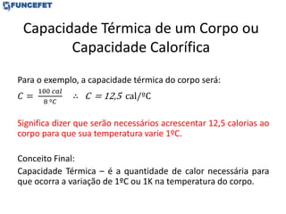 Capacidade Térmica de um Corpo ou
Capacidade Calorífica
Para o exemplo, a capacidade térmica do corpo será:
𝐶 =
100 𝑐𝑎𝑙
8 º𝐶
∴ C = 12,5 cal/ºC
Significa dizer que serão necessários acrescentar 12,5 calorias ao
corpo para que sua temperatura varie 1ºC.
Conceito Final:
Capacidade Térmica – é a quantidade de calor necessária para
que ocorra a variação de 1ºC ou 1K na temperatura do corpo.
 