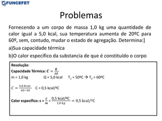 Problemas
Fornecendo a um corpo de massa 1,0 kg uma quantidade de
calor igual a 5,0 kcal, sua temperatura aumenta de 20ºC para
60º, sem, contudo, mudar o estado de agregação. Determina:]
a)Sua capacidade térmica
b)O calor específico da substancia de que é constituído o corpo
Resolução:
Capacidade Térmica: 𝑪 =
𝑸
∆∅
m = 1,0 kg Q = 5,0 kcal T1 = 50ºC  T2 = 60ºC
𝐶 =
5,0 𝐾𝑐𝑎𝑙
60−50
C = 0,5 kcal/ºC
Calor específico: c =
𝑪
𝒎
=
0,5 kcal/ºC
1,0 𝑘𝑔
= 0,5 kcal/ºC
 