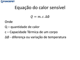 Equação do calor sensível
𝑄 = 𝑚. 𝑐. ∆∅
Onde
Q – quantidade de calor
c – Capacidade Térmica de um corpo
∆∅ - diferença ou variação de temperatura
 